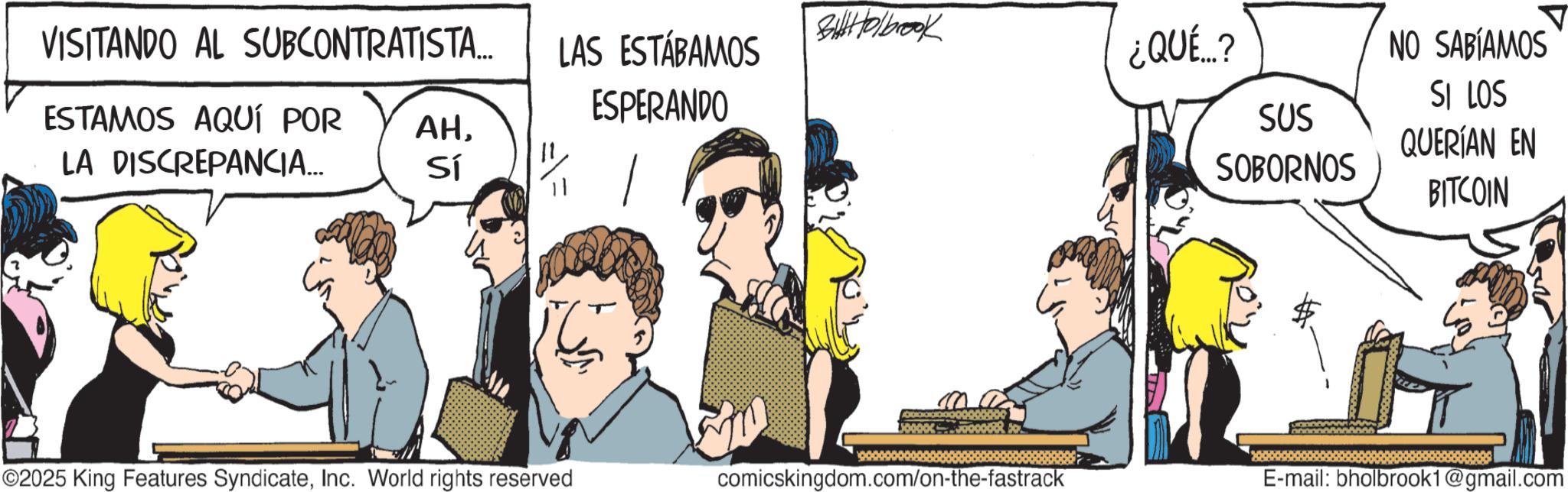 Animated cartoon OCR: VISITANDO AL SUBCONTRATISTA... ESTAMOS AQUÍ POR LA DISCREPANCIA... Bolbrook LAS ESTÁBAMOS ESPERANDO ¿QUÉ...? ? NO SABÍAMOS SUS AHSI LOS QUERÍAN EN Sí SOBORNOS BITCOIN ©2025 King Features SyndicateInc. World rights reserved comicskingdom.com/on-the-fastrack E-mail: bholbrook1@gmail.com VISITANDO AL SUBCONTRATISTA ... ESTAMOS AQUÍ POR LA DISCREPANCIA ... Bolbrook LAS ESTÁBAMOS ESPERANDO ¿ QUÉ ... ? ? NO SABÍAMOS SUS AHSI LOS QUERÍAN EN Sí SOBORNOS BITCOIN © 2025 King Features SyndicateInc. World rights reserved comicskingdom.com/on-the-fastrack E - mail : bholbrook1@gmail.com