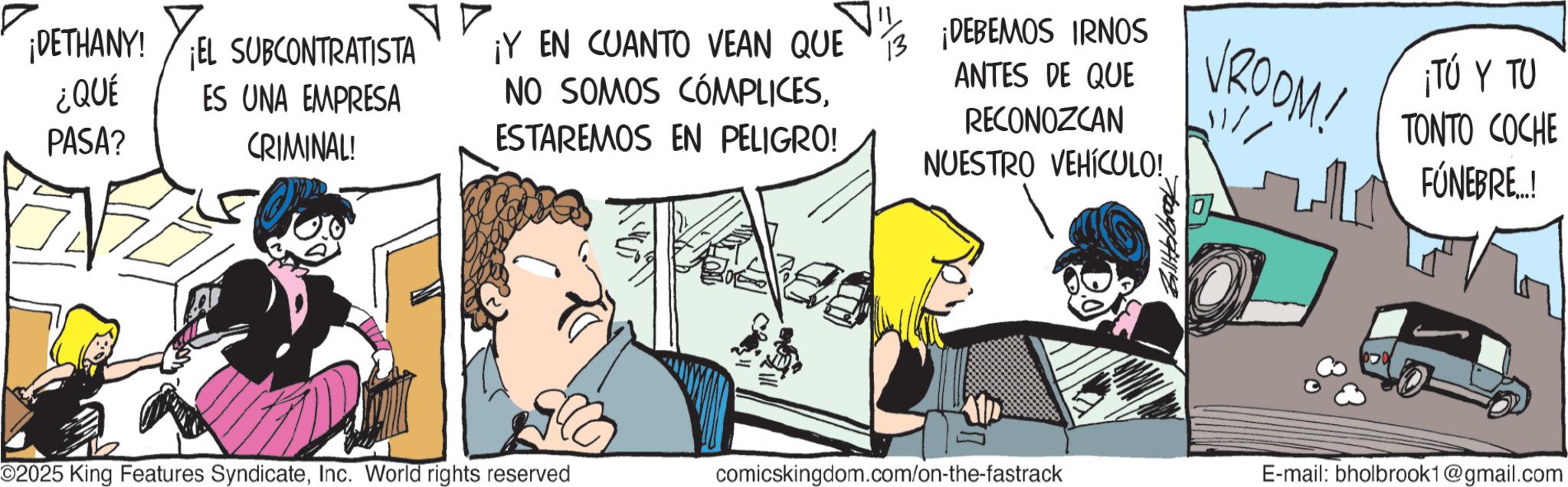 Publication OCR: ¡DETHANY! EL SUBCONTRATISTA ¿QUÉ PASA? ES UNA EMPRESA CRIMINAL! ¡Y EN CUANTO VEAN QUE NO SOMOS CÓMPLICESESTAREMOS EN PELIGRO! 13 ¡DEBEMOS IRNOS ANTES DE QUE RECONOZCAN NUESTRO VEHÍCULO! VROOM! ¡TÚ Y TU TONTO COCHE FÚNEBRE..! O2025 King Features SyndicateInc. World rights reserved comicskingdom.com/on-the-fastrack E-mail: bholbrook1@gmail.com ¡ DETHANY ! EL SUBCONTRATISTA ¿ QUÉ PASA ? ES UNA EMPRESA CRIMINAL ! ¡ Y EN CUANTO VEAN QUE NO SOMOS CÓMPLICESESTAREMOS EN PELIGRO ! 13 ¡ DEBEMOS IRNOS ANTES DE QUE RECONOZCAN NUESTRO VEHÍCULO ! VROOM ! ¡ TÚ Y TU TONTO COCHE FÚNEBRE .. ! O2025 King Features SyndicateInc. World rights reserved comicskingdom.com/on-the-fastrack E - mail : bholbrook1@gmail.com