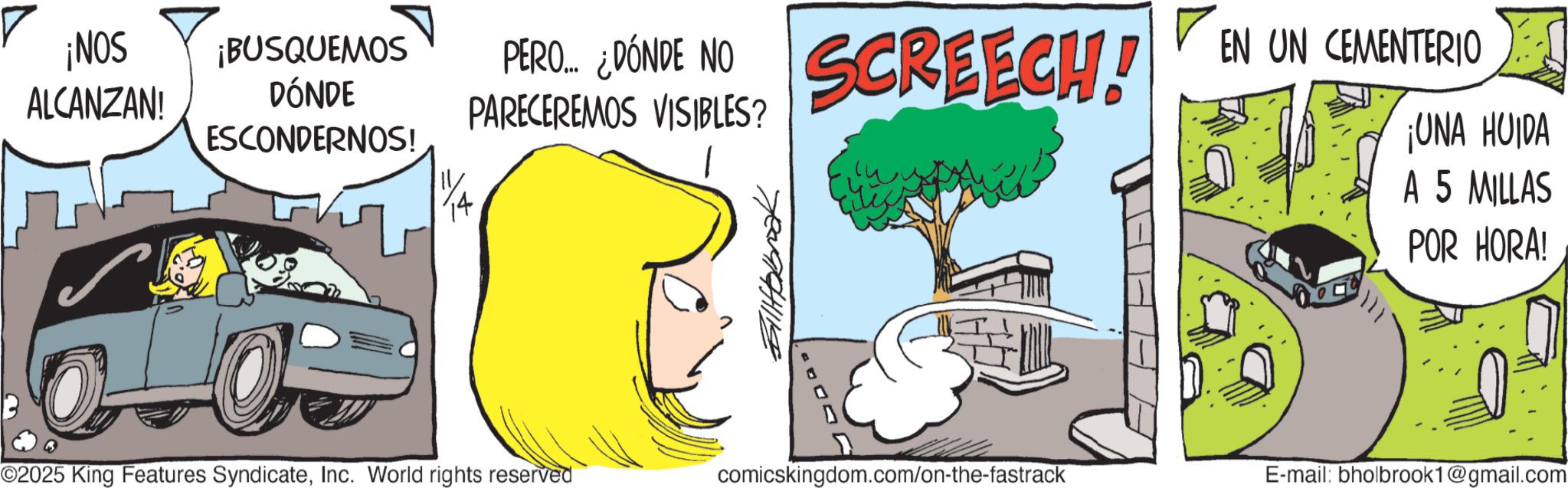 Animated cartoon OCR: ¡NOS ALCANZAN! ¡BUSQUEMOS DÓNDE ESCONDERNOS! O PERO... ? PERO ¿DÓNDE NO SCREECH! EN UN CEMENTERIO PARECEREMOS VISIBLES? ¡UNA HUIDA A 5 MILLAS POR HORA! ©2025 King Features SyndicateInc. World rights reserved comicskingdom.com/on-the-fastrack E-mail: bholbrook1@gmail.com ¡ NOS ALCANZAN ! ¡ BUSQUEMOS DÓNDE ESCONDERNOS ! O PERO ... ? PERO ¿ DÓNDE NO SCREECH ! EN UN CEMENTERIO PARECEREMOS VISIBLES ? ¡ UNA HUIDA A 5 MILLAS POR HORA ! © 2025 King Features SyndicateInc. World rights reserved comicskingdom.com/on-the-fastrack E - mail : bholbrook1@gmail.com