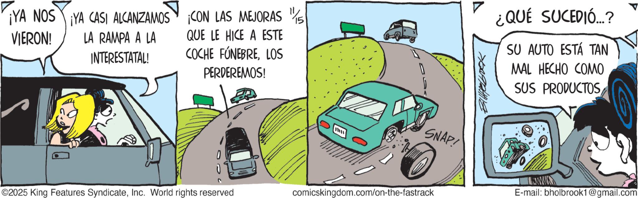 Kit car OCR: ¡YA NOS YA CASI ALCANZAMOS CON LAS MEJORAS 11/ 15 VIERON! LA RAMPA A LA INTERESTATAL! QUE LE HICE A ESTE COCHE FÚNEBRELOS PERDEREMOS! 0 ©2025 King Features SyndicateInc. World rights reserved mu ¿QUÉ SUCEDIÓ...? SU AUTO ESTÁ TAN MAL HECHO COMO SUS PRODUCTOS SNAP! E-mail: bholbrook1@gmail.com comicskingdom.com/on-the-fastrack ¡ YA NOS YA CASI ALCANZAMOS CON LAS MEJORAS 11 / 15 VIERON ! LA RAMPA A LA INTERESTATAL ! QUE LE HICE A ESTE COCHE FÚNEBRELOS PERDEREMOS ! 0 © 2025 King Features SyndicateInc. World rights reserved mu ¿ QUÉ SUCEDIÓ ... ? SU AUTO ESTÁ TAN MAL HECHO COMO SUS PRODUCTOS SNAP ! E - mail : bholbrook1@gmail.com comicskingdom.com/on-the-fastrack