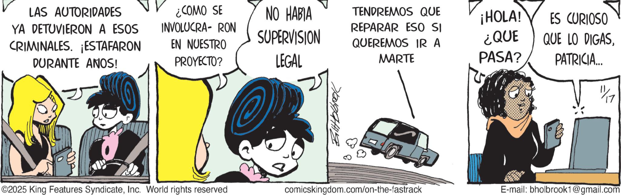 Graphics OCR: LAS AUTORIDADES YA DETUVIERON A ESOS CRIMINALES. ¡ESTAFARON DURANTE ANOS! ¿COMO SE EN NUESTRO PROYECTO? NO HABIA INVOLUCRA- RON SUPERVISION LEGAL TENDREMOS QUE REPARAR ESO SI QUEREMOS IR A MARTE ¡HOLA! ES CURIOSO ¿QUE PASA? QUE LO DIGAS??????? PATRICIA... 11/17 ©2025 King Features SyndicateInc. World rights reserved comicskingdom.com/on-the-fastrack E-mail: bholbrook1@gmail.com LAS AUTORIDADES YA DETUVIERON A ESOS CRIMINALES . ¡ ESTAFARON DURANTE ANOS ! ¿ COMO SE EN NUESTRO PROYECTO ? NO HABIA INVOLUCRA- RON SUPERVISION LEGAL TENDREMOS QUE REPARAR ESO SI QUEREMOS IR A MARTE ¡ HOLA ! ES CURIOSO ¿ QUE PASA ? QUE LO DIGAS??????? PATRICIA ... 11/17 © 2025 King Features SyndicateInc. World rights reserved comicskingdom.com/on-the-fastrack E - mail : bholbrook1@gmail.com