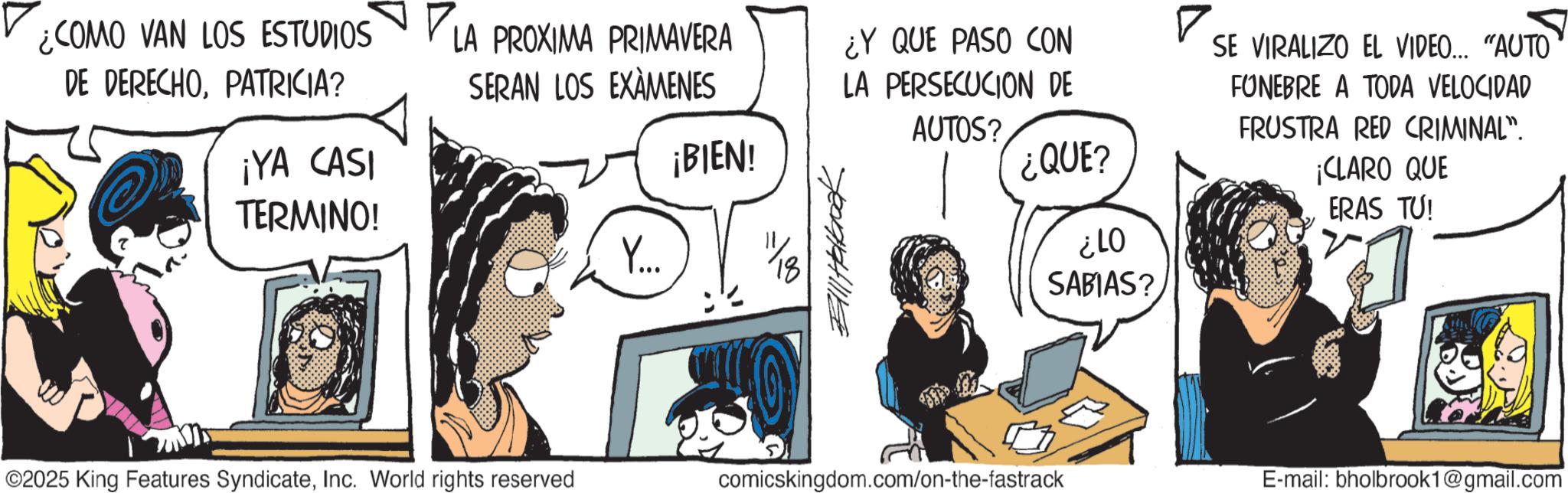 Animated cartoon OCR: ¿COMO VAN LOS ESTUDIOS DE DERECHOPATRICIA? LA PROXIMA PRIMAVERA SERAN LOS EXAMENES ¿Y QUE PASO CON LA PERSECUCION DE ? AUTOS? ¡YA CASI ¡BIEN! TERMINO! Y... Bill Holbook ¿QUE? ¿LO SABIAS? ©2025 King Features SyndicateInc. World rights reserved comicskingdom.com/on-the-fastrack SE VIRALIZO EL VIDEO... "AUTO FUNEBRE A TODA VELOCIDAD FRUSTRA RED CRIMINAL". ¡CLARO QUE ERAS TU! E-mail: bholbrook1@gmail.com ¿ COMO VAN LOS ESTUDIOS DE DERECHOPATRICIA ? LA PROXIMA PRIMAVERA SERAN LOS EXAMENES ¿ Y QUE PASO CON LA PERSECUCION DE ? AUTOS ? ¡ YA CASI ¡ BIEN ! TERMINO ! Y ... Bill Holbook ¿ QUE ? ¿ LO SABIAS ? © 2025 King Features SyndicateInc. World rights reserved comicskingdom.com/on-the-fastrack SE VIRALIZO EL VIDEO ... " AUTO FUNEBRE A TODA VELOCIDAD FRUSTRA RED CRIMINAL " . ¡ CLARO QUE ERAS TU ! E - mail : bholbrook1@gmail.com