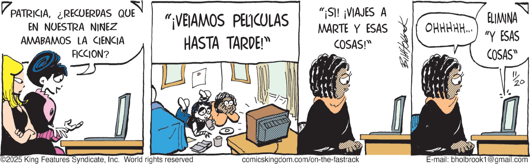 Comic book OCR: ? PATRICIA¿RECUERDAS QUE EN NUESTRA NINEZ AMABAMOS LA CIENCIA FICCION? "¡VEIAMOS PELICULAS HASTA TARDE!" "¡SI! ¡VIAJES A MARTE Y ESAS OHHHHH... COSAS!" ELIMINA "Y ESAS COSAS" 20 ©2025 King Features SyndicateInc. World rights reserved comicskingdom.com/on-the-fastrack E-mail: bholbrook1@gmail.com ? PATRICIA¿ RECUERDAS QUE EN NUESTRA NINEZ AMABAMOS LA CIENCIA FICCION ? " ¡ VEIAMOS PELICULAS HASTA TARDE ! " " ¡ SI ! ¡ VIAJES A MARTE Y ESAS OHHHHH ... COSAS ! " ELIMINA " Y ESAS COSAS " 20 © 2025 King Features SyndicateInc. World rights reserved comicskingdom.com/on-the-fastrack E - mail : bholbrook1@gmail.com
