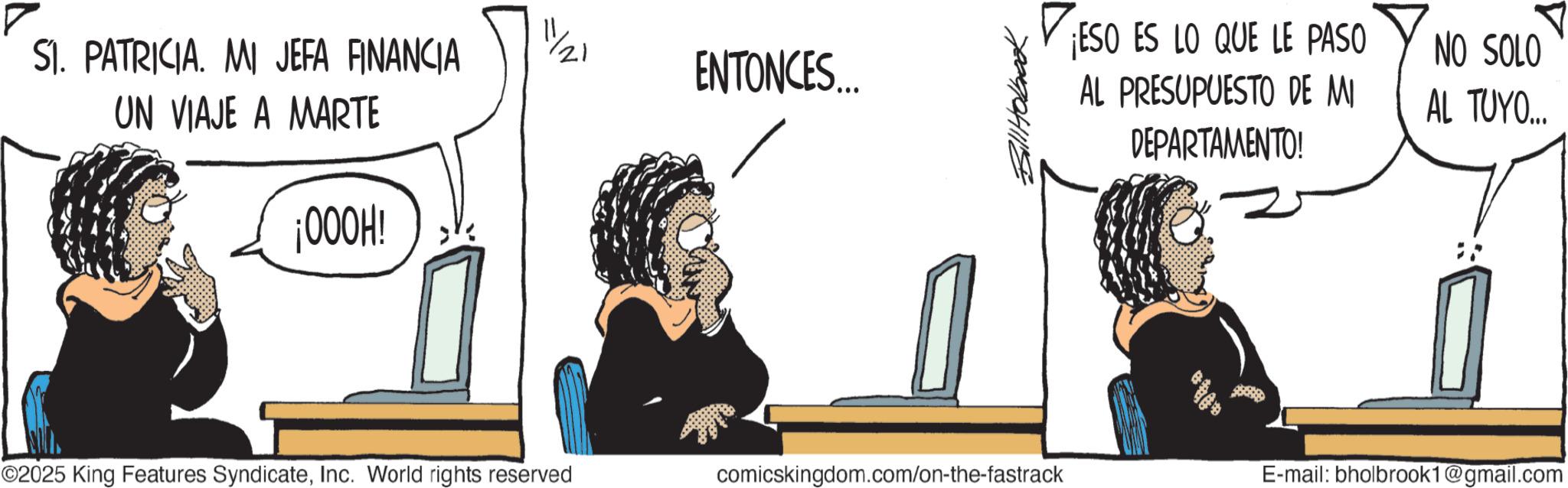Fiction OCR: SI. PATRICIA. MI JEFA FINANCIA UN VIAJE A MARTE ¡000H! ENTONCES.... ¡ESO ES LO QUE LE PASO AL PRESUPUESTO DE MI NO SOLO AL TUYO... DEPARTAMENTO! ©2025 King Features SyndicateInc. World rights reserved comicskingdom.com/on-the-fastrack P E-mail: bholbrook1@gmail.com SI . PATRICIA . MI JEFA FINANCIA UN VIAJE A MARTE ¡ 000H ! ENTONCES .... ¡ ESO ES LO QUE LE PASO AL PRESUPUESTO DE MI NO SOLO AL TUYO ... DEPARTAMENTO ! © 2025 King Features SyndicateInc. World rights reserved comicskingdom.com/on-the-fastrack P E - mail : bholbrook1@gmail.com