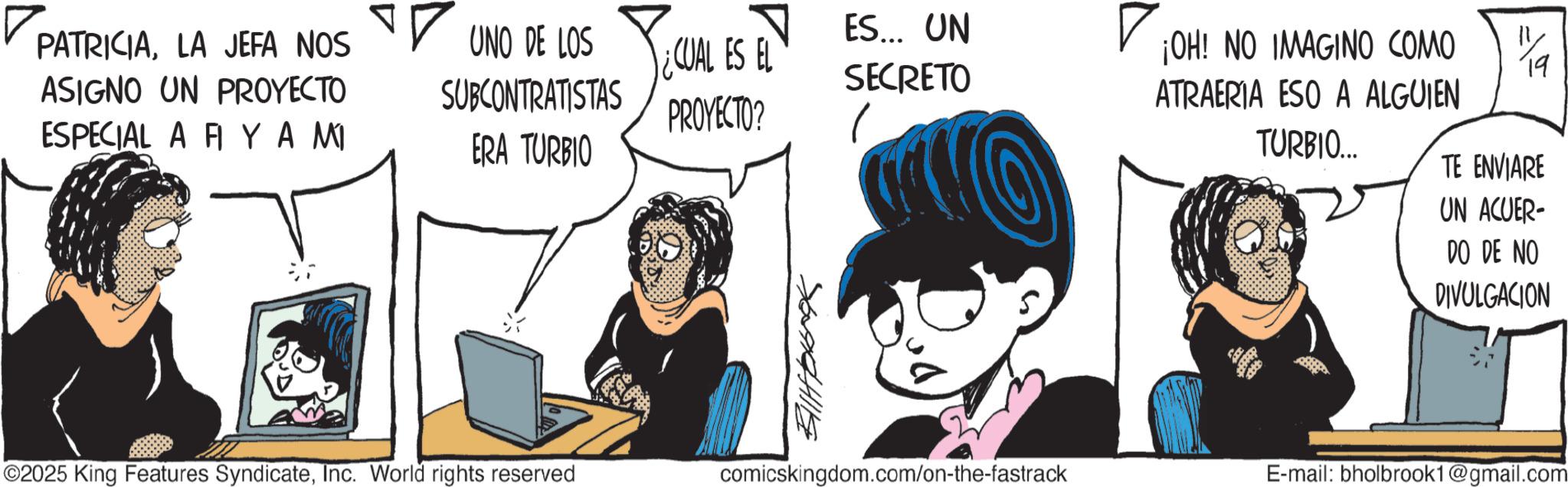 Publication OCR: ? PATRICIALA JEFA NOS ASIGNO UN PROYECTO ?? UNO DE LOS SUBCONTRATISTAS CUAL ES EL ES... UN SECRETO PROYECTO? ESPECIAL A FI YA MI ERA TURBIO ©2025 King Features SyndicateInc. World rights reserved 76994111 ¡OH! NO IMAGINO COMO ATRAERIA ESO A ALGUIEN TURBIO... 1/1 TE ENVIARE UN ACUER- DO DE NO DIVULGACION comicskingdom.com/on-the-fastrack E-mail: bholbrook1@gmail.com ? PATRICIALA JEFA NOS ASIGNO UN PROYECTO ?? UNO DE LOS SUBCONTRATISTAS CUAL ES EL ES ... UN SECRETO PROYECTO ? ESPECIAL A FI YA MI ERA TURBIO © 2025 King Features SyndicateInc. World rights reserved 76994111 ¡ OH ! NO IMAGINO COMO ATRAERIA ESO A ALGUIEN TURBIO ... 1/1 TE ENVIARE UN ACUER- DO DE NO DIVULGACION comicskingdom.com/on-the-fastrack E - mail : bholbrook1@gmail.com