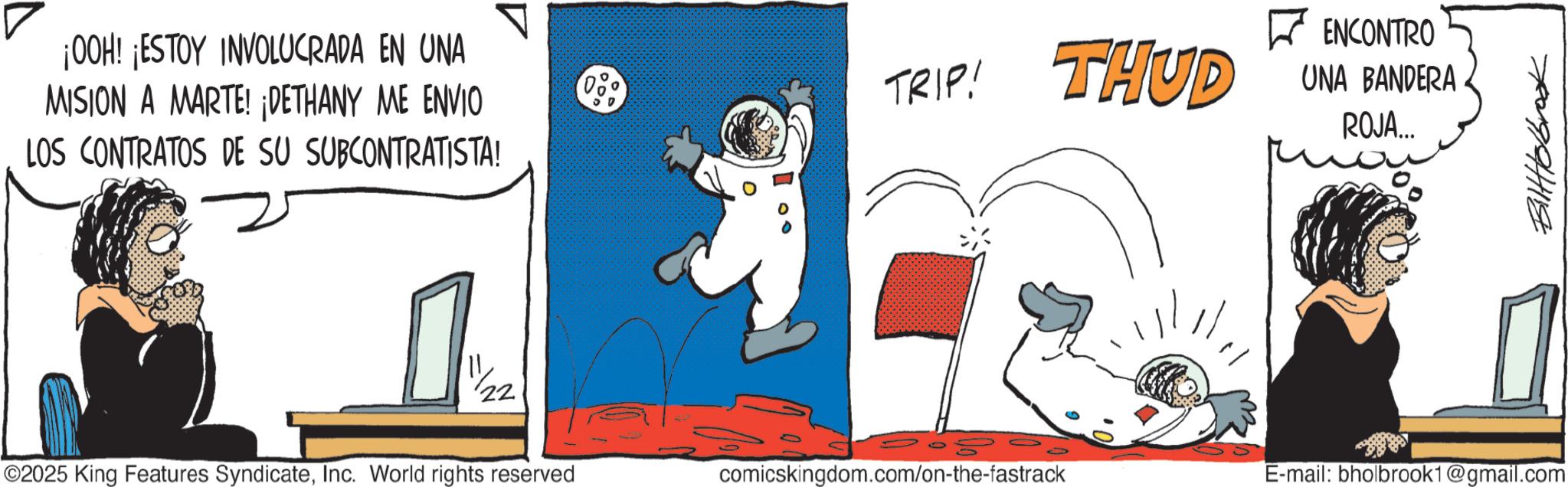 Fiction OCR: ? ¡OOH! ¡ESTOY INVOLUCRADA EN UNA MISION A MARTE! ¡DETHANY ME ENVIO LOS CONTRATOS DE SU SUBCONTRATISTA! TRIP! THUD ENCONTRO UNA BANDERA. ROJA... ©2025 King Features SyndicateInc. World rights reserved comicskingdom.com/on-the-fastrack E-mail: bholbrook1@gmail.com Biltolbrook ? ¡ OOH ! ¡ ESTOY INVOLUCRADA EN UNA MISION A MARTE ! ¡ DETHANY ME ENVIO LOS CONTRATOS DE SU SUBCONTRATISTA ! TRIP ! THUD ENCONTRO UNA BANDERA . ROJA ... © 2025 King Features SyndicateInc. World rights reserved comicskingdom.com/on-the-fastrack E - mail : bholbrook1@gmail.com Biltolbrook