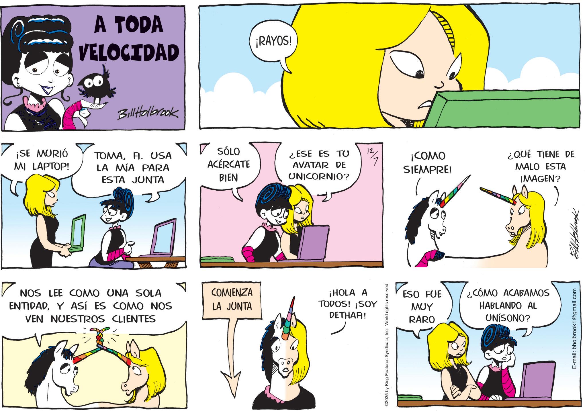 Publication OCR: A TODA VELOCIDAD Bill Holbrook ¡RAYOS! ¡SE MURIÓ MI LAPTOP! TOMAFI. USA LA MÍA PARA ESTA JUNTA SÓLO ACÉRCATE BIEN ¿ESE ES TU 12 AVATAR DE ¡COMO SIEMPRE! ¿QUÉ TIENE DE MALO ESTA UNICORNIO? IMAGEN? ? NOS LEE COMO UNA SOLA ENTIDADY ASÍ ES COMO NOS VEN NUESTROS CLIENTES COMIENZA LA JUNTA ¡HOLA A TODOS! ¡SOY DETHAFI! ©2025 by King Features SyndicateInc. World rights reserved ESO FUE ??? RARO ¿CÓMO ACABAMOS HABLANDO AL UNISONO? E-mail: bholbrook1@gmail.com A TODA VELOCIDAD Bill Holbrook ¡ RAYOS ! ¡ SE MURIÓ MI LAPTOP ! TOMAFI . USA LA MÍA PARA ESTA JUNTA SÓLO ACÉRCATE BIEN ¿ ESE ES TU 12 AVATAR DE ¡ COMO SIEMPRE ! ¿ QUÉ TIENE DE MALO ESTA UNICORNIO ? IMAGEN ? ? NOS LEE COMO UNA SOLA ENTIDADY ASÍ ES COMO NOS VEN NUESTROS CLIENTES COMIENZA LA JUNTA ¡ HOLA A TODOS ! ¡ SOY DETHAFI ! © 2025 by King Features SyndicateInc. World rights reserved ESO FUE ??? RARO ¿ CÓMO ACABAMOS HABLANDO AL UNISONO ? E - mail : bholbrook1@gmail.com
