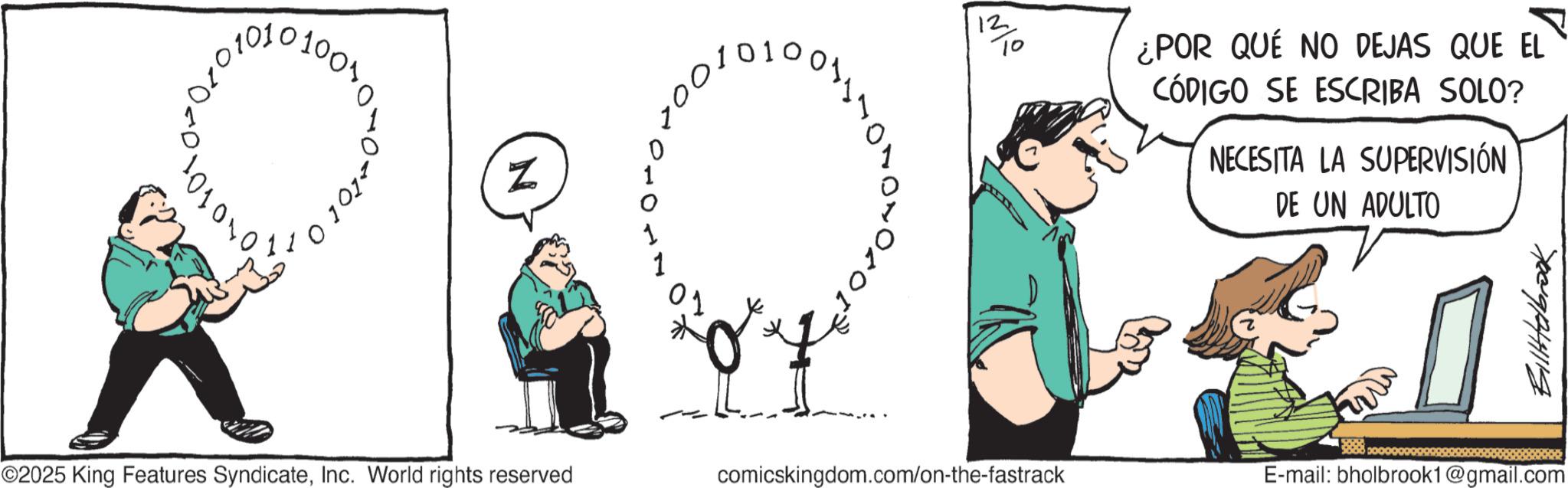 Animated cartoon OCR: 0101 N 01 220 12 7/10 ¿POR QUE NO DEJAS QUE EL CÓDIGO SE ESCRIBA SOLO? NECESITA LA SUPERVISIÓN DE UN ADULTO Billtolbrook ©2025 King Features SyndicateInc. World rights reserved comicskingdom.com/on-the-fastrack E-mail: bholbrook1@gmail.com 0101 N 01 220 12 7/10 ¿ POR QUE NO DEJAS QUE EL CÓDIGO SE ESCRIBA SOLO ? NECESITA LA SUPERVISIÓN DE UN ADULTO Billtolbrook © 2025 King Features SyndicateInc. World rights reserved comicskingdom.com/on-the-fastrack E - mail : bholbrook1@gmail.com