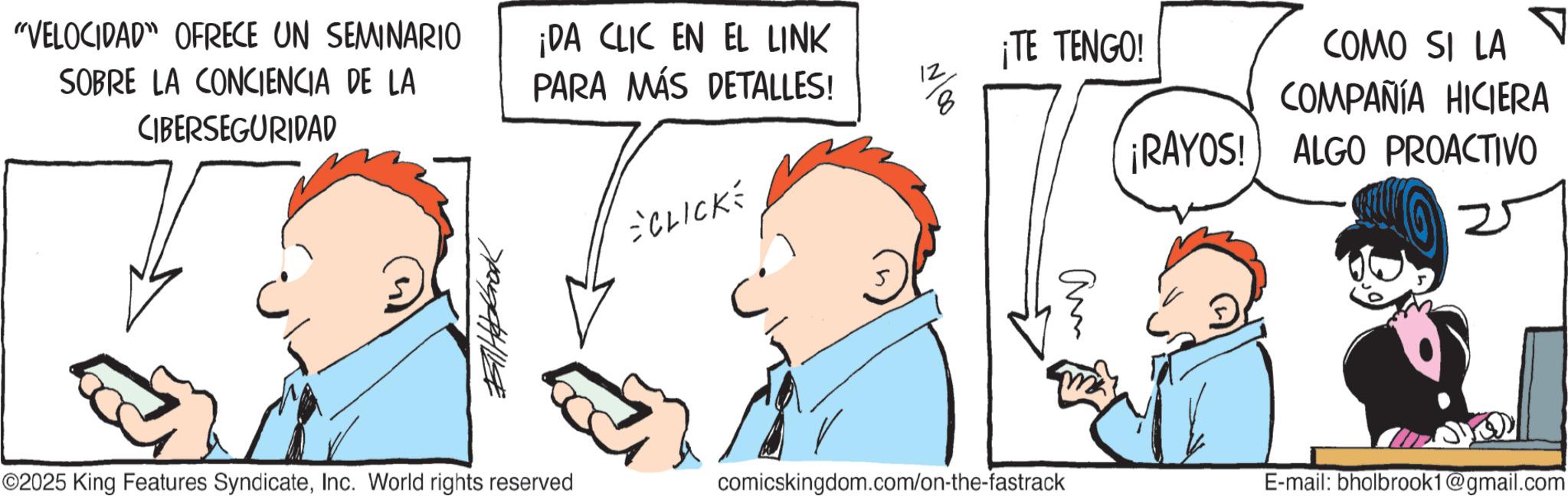 Animation OCR: ¡TE TENGO! ¡RAYOS! COMO SI LA COMPAÑÍA HICIERA ALGO PROACTIVO 1100 "VELOCIDAD" OFRECE UN SEMINARIO SOBRE LA CONCIENCIA DE LA CIBERSEGURIDAD ¡DA CLIC EN EL LINK PARA MÁS DETALLES! CLICKÉ ??????? am ©2025 King Features SyndicateInc. World rights reserved comicskingdom.com/on-the-fastrack E-mail: bholbrook1@gmail.com ¡ TE TENGO ! ¡ RAYOS ! COMO SI LA COMPAÑÍA HICIERA ALGO PROACTIVO 1100 " VELOCIDAD " OFRECE UN SEMINARIO SOBRE LA CONCIENCIA DE LA CIBERSEGURIDAD ¡ DA CLIC EN EL LINK PARA MÁS DETALLES ! CLICKÉ ??????? am © 2025 King Features SyndicateInc. World rights reserved comicskingdom.com/on-the-fastrack E - mail : bholbrook1@gmail.com