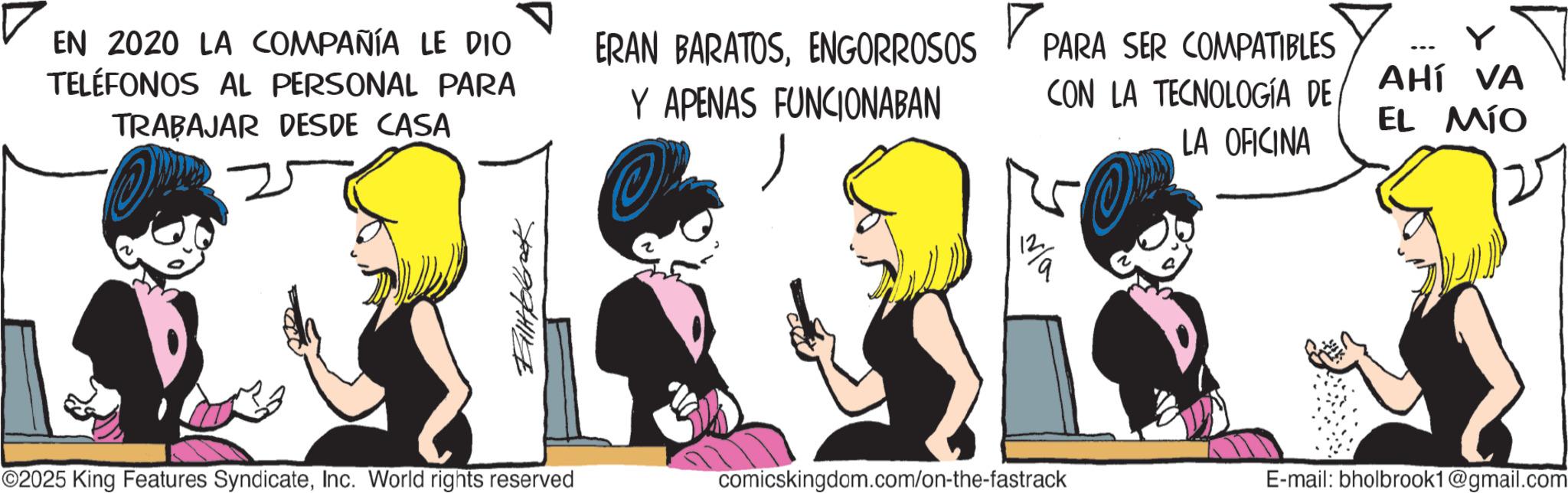 Comic book OCR: EN 2020 LA COMPAÑÍA LE DIO TELÉFONOS AL PERSONAL PARA TRABAJAR DESDE CASA ? ERAN BARATOSENGORROSOS Y APENAS FUNCIONABAN PARA SER COMPATIBLES CON LA TECNOLOGÍA DE LA OFICINA ? AHÍ VA EL MÍO ?????? 12 ©2025 King Features SyndicateInc. World rights reserved comicskingdom.com/on-the-fastrack E-mail: bholbrook1@gmail.com EN 2020 LA COMPAÑÍA LE DIO TELÉFONOS AL PERSONAL PARA TRABAJAR DESDE CASA ? ERAN BARATOSENGORROSOS Y APENAS FUNCIONABAN PARA SER COMPATIBLES CON LA TECNOLOGÍA DE LA OFICINA ? AHÍ VA EL MÍO ?????? 12 © 2025 King Features SyndicateInc. World rights reserved comicskingdom.com/on-the-fastrack E - mail : bholbrook1@gmail.com