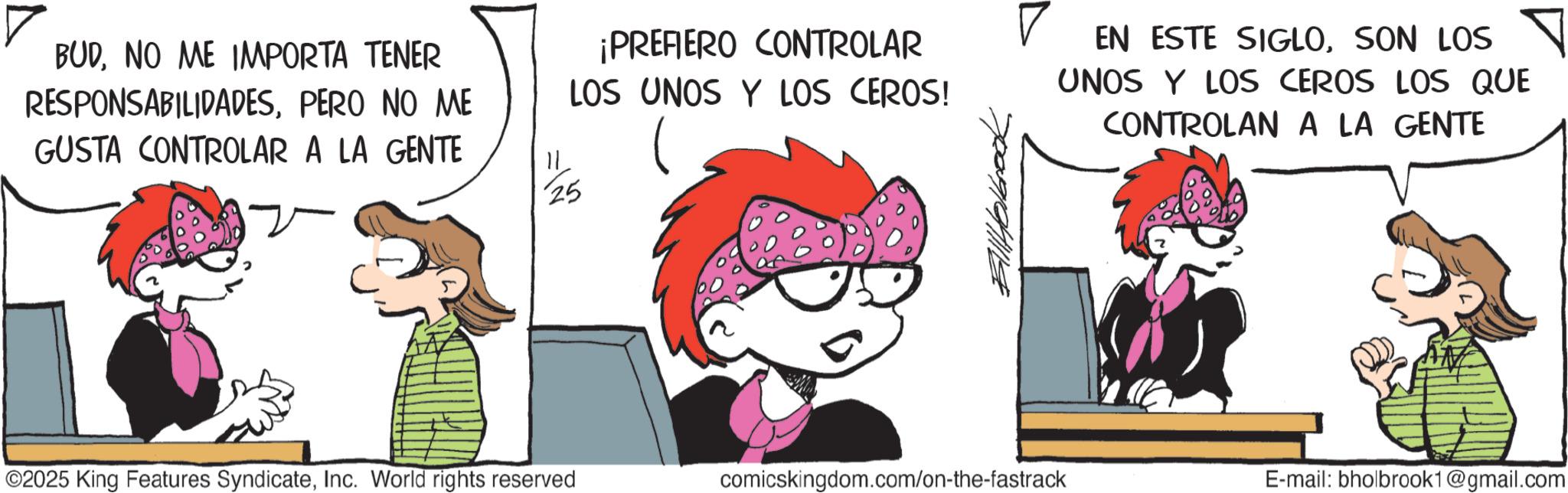 Pleased OCR: BUDNO ME IMPORTA TENER RESPONSABILIDADESPERO NO ME GUSTA CONTROLAR A LA GENTE ¡PREFIERO CONTROLAR LOS UNOS Y LOS CEROS! 25 EN ESTE SIGLOSON LOS ? UNOS Y LOS CEROS LOS QUE CONTROLAN A LA GENTE ©2025 King Features SyndicateInc. World rights reserved comicskingdom.com/on-the-fastrack E-mail: bholbrook1@gmail.com BUDNO ME IMPORTA TENER RESPONSABILIDADESPERO NO ME GUSTA CONTROLAR A LA GENTE ¡ PREFIERO CONTROLAR LOS UNOS Y LOS CEROS ! 25 EN ESTE SIGLOSON LOS ? UNOS Y LOS CEROS LOS QUE CONTROLAN A LA GENTE © 2025 King Features SyndicateInc. World rights reserved comicskingdom.com/on-the-fastrack E - mail : bholbrook1@gmail.com