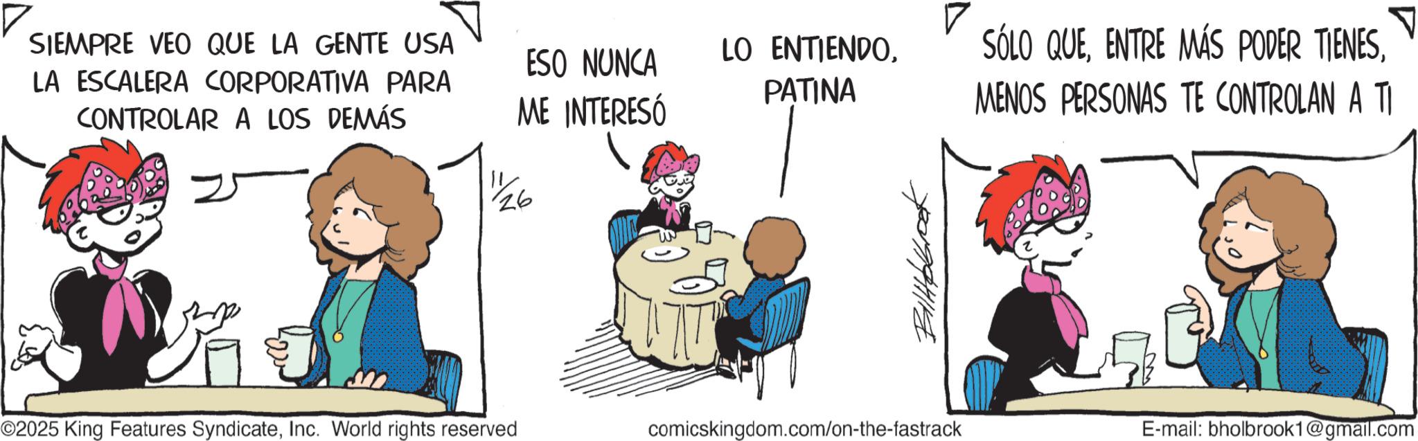 Happiness OCR: SIEMPRE VEO QUE LA GENTE USA LA ESCALERA CORPORATIVA PARA CONTROLAR A LOS DEMÁS ESO NUNCA ME INTERESÓ 26 LO ENTIENDOPATINA SÓLO QUEMENOS PERSONAS TE CONTROLAN A TI 2994/19 ©2025 King Features SyndicateInc. World rights reserved comicskingdom.com/on-the-fastrack E-mail: bholbrook1@gmail.com SIEMPRE VEO QUE LA GENTE USA LA ESCALERA CORPORATIVA PARA CONTROLAR A LOS DEMÁS ESO NUNCA ME INTERESÓ 26 LO ENTIENDOPATINA SÓLO QUEENTRE MÁS PODER TIENESMENOS PERSONAS TE CONTROLAN A TI 2994/19 © 2025 King Features SyndicateInc. World rights reserved comicskingdom.com/on-the-fastrack E - mail : bholbrook1@gmail.com