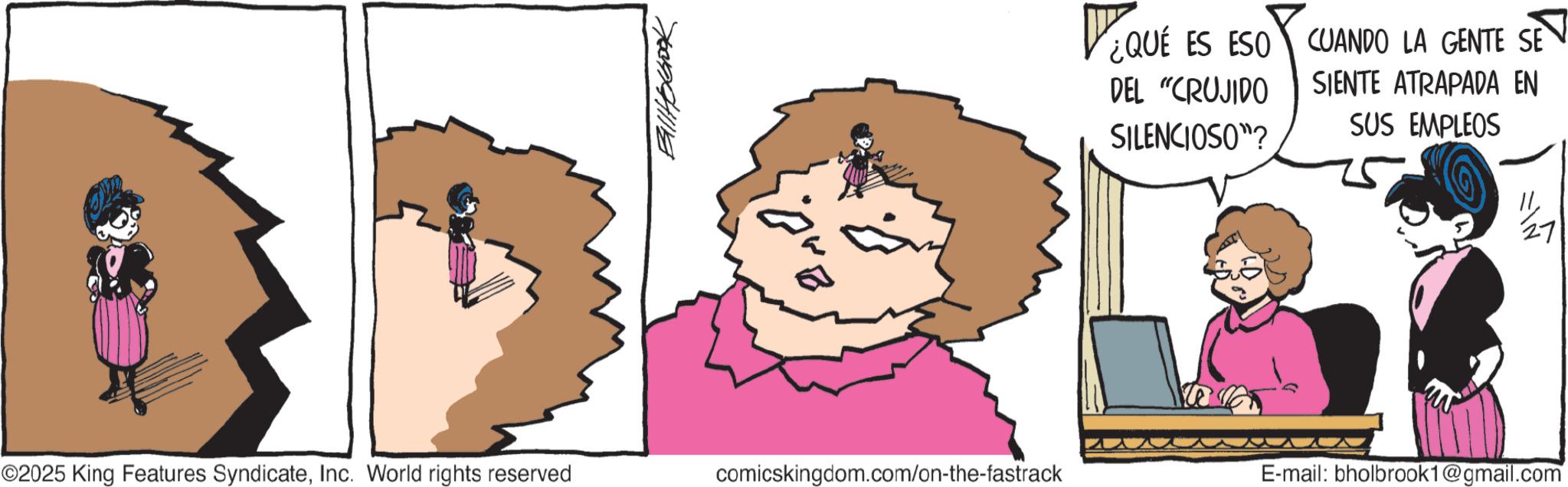 Fictional character OCR: Balltorbook ¿QUE ES ESO DEL "CRUJIDO SILENCIOSO"? CUANDO LA GENTE SE SIENTE ATRAPADA EN SUS EMPLEOS ©2025 King Features SyndicateInc. World rights reserved comicskingdom.com/on-the-fastrack E-mail: bholbrook1@gmail.com 27 Balltorbook ¿ QUE ES ESO DEL " CRUJIDO SILENCIOSO " ? CUANDO LA GENTE SE SIENTE ATRAPADA EN SUS EMPLEOS © 2025 King Features SyndicateInc. World rights reserved comicskingdom.com/on-the-fastrack E - mail : bholbrook1@gmail.com 27