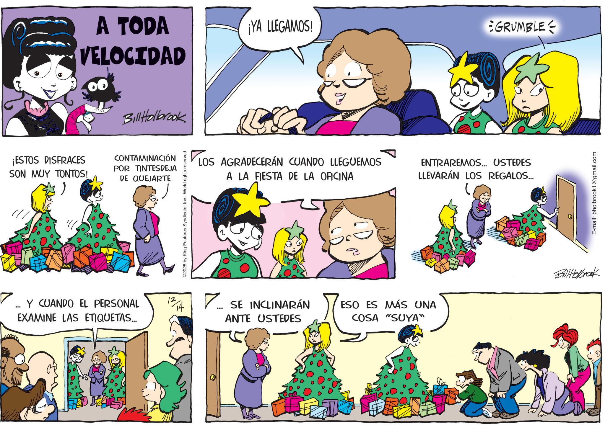 Animation OCR: A TODA VELOCIDAD ¡YA LLEGAMOS! GRUMBLE Bill Holbrook ¡ESTOS DISFRACES SON MUY TONTOS!POR TINTESDEJA DE QUEJARTE CONTAMINACIÓN LOS ©2025 by King Features SyndicateInc. World rights reserved LOS AGRADECERÁN CUANDO LLEGUEMOS A LA FIESTA DE LA OFICINA ENTRAREMOS... USTEDES LLEVARÁN LOS REGALOS... ? ... EXAMINE LAS ETIQUETAS... Y CUANDO EL PERSONAL 12/14 ? ?... SE INCLINARÁN ANTE USTEDES ESO ES MÁS UNA COSA "SUYA" BillHolbrook E-mail: bholbrook1@gmail.com A TODA VELOCIDAD ¡ YA LLEGAMOS ! GRUMBLE Bill Holbrook ¡ ESTOS DISFRACES SON MUY TONTOS !POR TINTESDEJA DE QUEJARTE CONTAMINACIÓN LOS © 2025 by King Features SyndicateInc. World rights reserved LOS AGRADECERÁN CUANDO LLEGUEMOS A LA FIESTA DE LA OFICINA ENTRAREMOS ... USTEDES LLEVARÁN LOS REGALOS ... ? ... EXAMINE LAS ETIQUETAS ... Y CUANDO EL PERSONAL 12/14 ? ? ... SE INCLINARÁN ANTE USTEDES ESO ES MÁS UNA COSA " SUYA " BillHolbrook E - mail : bholbrook1@gmail.com