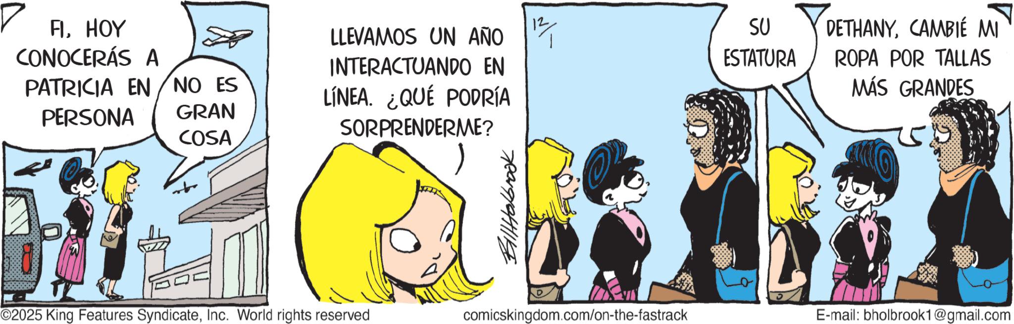 Animated cartoon OCR: FIHOY CONOCERÁS A 12 LLEVAMOS UN AÑO INTERACTUANDO EN SU ESTATURA DETHANYCAMBIE MI PATRICIA EN NO ES PERSONA GRAN COSA LÍNEA. ¿QUÉ PODRÍA SORPRENDERME? ROPA POR TALLAS MÁS GRANDES ©2025 King Features SyndicateInc. World rights reserved Holbrook comicskingdom.com/on-the-fastrack E-mail: bholbrook1@gmail.com FIHOY CONOCERÁS A 12 LLEVAMOS UN AÑO INTERACTUANDO EN SU ESTATURA DETHANYCAMBIE MI PATRICIA EN NO ES PERSONA GRAN COSA LÍNEA . ¿ QUÉ PODRÍA SORPRENDERME ? ROPA POR TALLAS MÁS GRANDES © 2025 King Features SyndicateInc. World rights reserved Holbrook comicskingdom.com/on-the-fastrack E - mail : bholbrook1@gmail.com