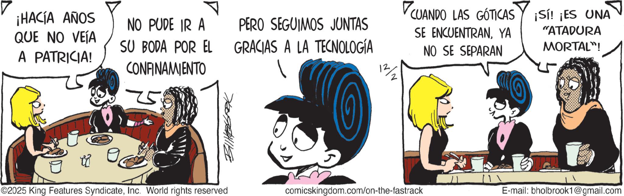 Comic book OCR: ¡HACÍA AÑOS QUE NO VEÍA A PATRICIA! NO PUDE IR A SU BODA POR EL CONFINAMIENTO PERO SEGUIMOS JUNTAS GRACIAS A LA TECNOLOGÍA 12 CUANDO LAS GÓTICAS SE ENCUENTRANYA NO SE SEPARAN ¡Sí! ¡ES UNA "ATADURA MORTAL"! ©2025 King Features SyndicateInc. World rights reserved comicskingdom.com/on-the-fastrack E-mail: bholbrook1@gmail.com ¡ HACÍA AÑOS QUE NO VEÍA A PATRICIA ! NO PUDE IR A SU BODA POR EL CONFINAMIENTO PERO SEGUIMOS JUNTAS GRACIAS A LA TECNOLOGÍA 12 CUANDO LAS GÓTICAS SE ENCUENTRANYA NO SE SEPARAN ¡ Sí ! ¡ ES UNA " ATADURA MORTAL " ! © 2025 King Features SyndicateInc. World rights reserved comicskingdom.com/on-the-fastrack E - mail : bholbrook1@gmail.com