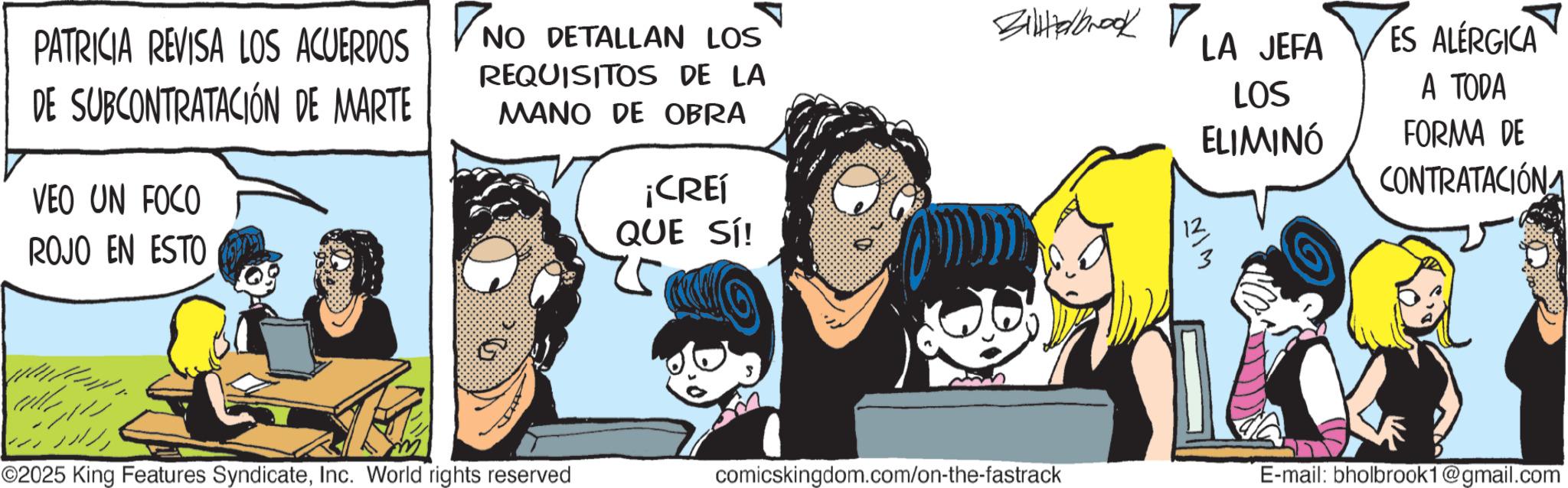 Publication OCR: PATRICIA REVISA LOS ACUERDOS NO DETALLAN LOS DE SUBCONTRATACIÓN DE MARTE VEO UN FOCO ROJO EN ESTO REQUISITOS DE LA MANO DE OBRA ¡CREÍ QUE SÍ! 25 Billalbrook LA JEFA LOS ELIMINÓ ES ALERGICA A TODA FORMA DE CONTRATACIÓN ???? ??? ©2025 King Features SyndicateInc. World rights reserved comicskingdom.com/on-the-fastrack E-mail: bholbrook1@gmail.com PATRICIA REVISA LOS ACUERDOS NO DETALLAN LOS DE SUBCONTRATACIÓN DE MARTE VEO UN FOCO ROJO EN ESTO REQUISITOS DE LA MANO DE OBRA ¡ CREÍ QUE SÍ ! 25 Billalbrook LA JEFA LOS ELIMINÓ ES ALERGICA A TODA FORMA DE CONTRATACIÓN ???? ??? © 2025 King Features SyndicateInc. World rights reserved comicskingdom.com/on-the-fastrack E - mail : bholbrook1@gmail.com