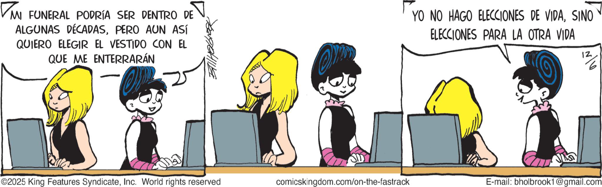 Comic book OCR: ? MI FUNERAL PODRÍA SER DENTRO DE ALGUNAS DÉCADASPERO AUN ASÍ QUIERO ELEGIR EL VESTIDO CON EL QUE ME ENTERRARÁN YO NO HAGO ELECCIONES DE VIDASINO ELECCIONES PARA LA OTRA VIDA 12 6 ©2025 King Features SyndicateInc. World rights reserved comicskingdom.com/on-the-fastrack E-mail: bholbrook1@gmail.com ? MI FUNERAL PODRÍA SER DENTRO DE ALGUNAS DÉCADASPERO AUN ASÍ QUIERO ELEGIR EL VESTIDO CON EL QUE ME ENTERRARÁN YO NO HAGO ELECCIONES DE VIDASINO ELECCIONES PARA LA OTRA VIDA 12 6 © 2025 King Features SyndicateInc. World rights reserved comicskingdom.com/on-the-fastrack E - mail : bholbrook1@gmail.com