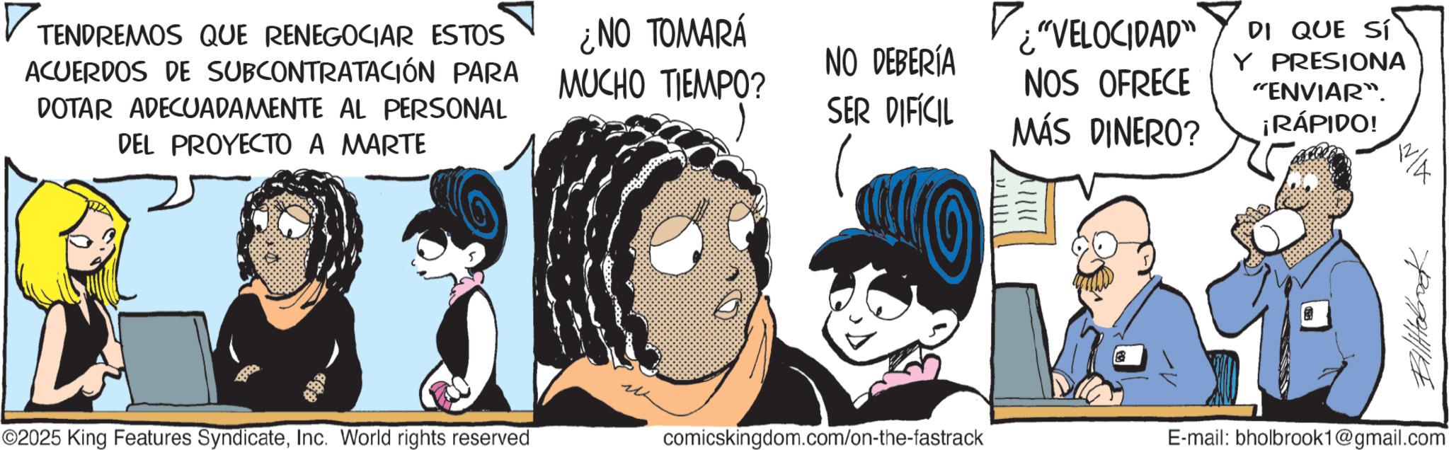 Publication OCR: ? TENDREMOS QUE RENEGOCIAR ESTOS ACUERDOS DE SUBCONTRATACIÓN PARA DOTAR ADECUADAMENTE AL PERSONAL DEL PROYECTO A MARTE ¿NO TOMARÁ MUCHO TIEMPO? ¿"VELOCIDAD" NO DEBERÍA SER DIFÍCIL NOS OFRECE MÁS DINERO? DI QUE SÍ Y PRESIONA "ENVIAR". ¡RÁPIDO! 12 4 ©2025 King Features SyndicateInc. World rights reserved comicskingdom.com/on-the-fastrack E-mail: bholbrook1@gmail.com ? TENDREMOS QUE RENEGOCIAR ESTOS ACUERDOS DE SUBCONTRATACIÓN PARA DOTAR ADECUADAMENTE AL PERSONAL DEL PROYECTO A MARTE ¿ NO TOMARÁ MUCHO TIEMPO ? ¿ " VELOCIDAD " NO DEBERÍA SER DIFÍCIL NOS OFRECE MÁS DINERO ? DI QUE SÍ Y PRESIONA " ENVIAR " . ¡ RÁPIDO ! 12 4 © 2025 King Features SyndicateInc. World rights reserved comicskingdom.com/on-the-fastrack E - mail : bholbrook1@gmail.com