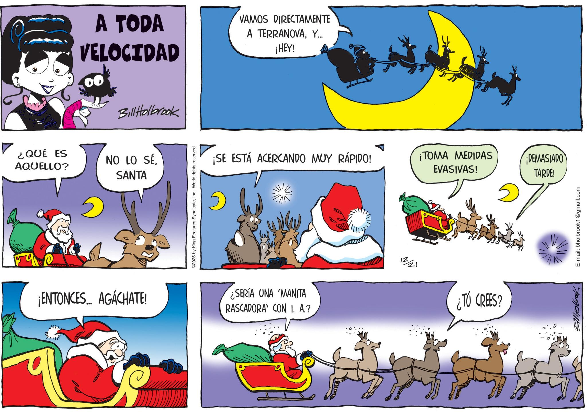 Graphics OCR: A TODA VELOCIDAD VAMOS DIRECTAMENTE A TERRANOVAY... ¡HEY! Bill Holbrook ¿QUÉ ES AQUELLO? 2 NO LO SÉSANTA ¡ENTONCES... AGÁCHATE! 2115 ©2025 by King Features SyndicateInc. World rights reserved ¡SE ESTÁ ACERCANDO MUY RÁPIDO! ¡TOMA MEDIDAS EVASIVAS! DEMASIADO TARDE! ¿SERÍA UNA MANITA RASCADORA CON 1. A.? 1221 ¿TÚ CREES? E-mail: bholbrook1@gmail.com A TODA VELOCIDAD VAMOS DIRECTAMENTE A TERRANOVAY ... ¡ HEY ! Bill Holbrook ¿ QUÉ ES AQUELLO ? 2 NO LO SÉSANTA ¡ ENTONCES ... AGÁCHATE ! 2115 © 2025 by King Features SyndicateInc. World rights reserved ¡ SE ESTÁ ACERCANDO MUY RÁPIDO ! ¡ TOMA MEDIDAS EVASIVAS ! DEMASIADO TARDE ! ¿ SERÍA UNA MANITA RASCADORA CON 1. A. ? 1221 ¿ TÚ CREES ? E - mail : bholbrook1@gmail.com