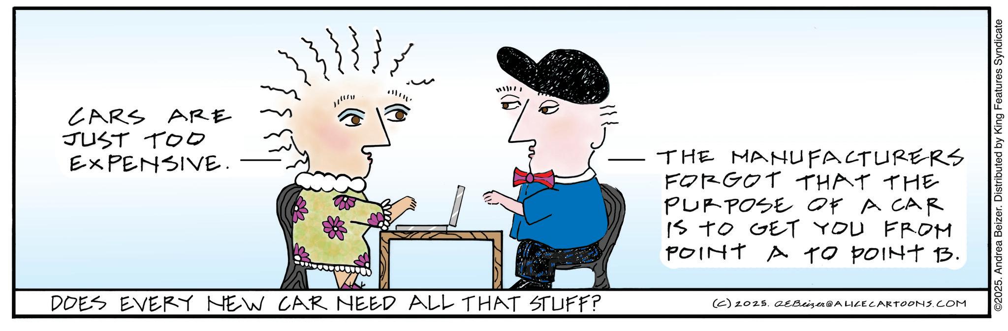Fictional character OCR: CARS ARE J 1111121 JUST TOO EXPENSIVE. THE MANUFACTURERS FORGOT THAT THE PURPOSE OF A CAR IS TO GET YOU FROM POINT A TO POINT B. DOES EVERY NEW CAR NEED ALL THAT STUFF? (C) 2025. QeBeizer@ALICE CARTOONS.COM ©2025. Andrea Beizer. Distributed by King Features Syndicate CARS ARE J 1111121 JUST TOO EXPENSIVE . THE MANUFACTURERS FORGOT THAT THE PURPOSE OF A CAR IS TO GET YOU FROM POINT A TO POINT B. DOES EVERY NEW CAR NEED ALL THAT STUFF ? ( C ) 2025. QeBeizer @ ALICE CARTOONS.COM © 2025 . Andrea Beizer . Distributed by King Features Syndicate