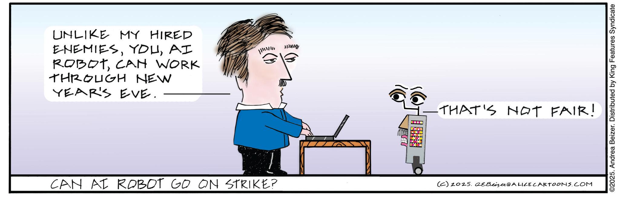 Handwriting OCR: UNLIKE MY HIRED ENEMIESAI ROBOTCAN WORK THROUGH NEW YEAR'S EVE. M THAT'S NOT FAIR! CAN AI ROBOT GO ON STRIKE? (C) 2025. QeBeizer@ALICE CARTOONS.COM ©2025. Andrea Beizer. Distributed by King Features Syndicate UNLIKE MY HIRED ENEMIESAI ROBOTCAN WORK THROUGH NEW YEAR'S EVE . M THAT'S NOT FAIR ! CAN AI ROBOT GO ON STRIKE ? ( C ) 2025. QeBeizer @ ALICE CARTOONS.COM © 2025 . Andrea Beizer . Distributed by King Features Syndicate