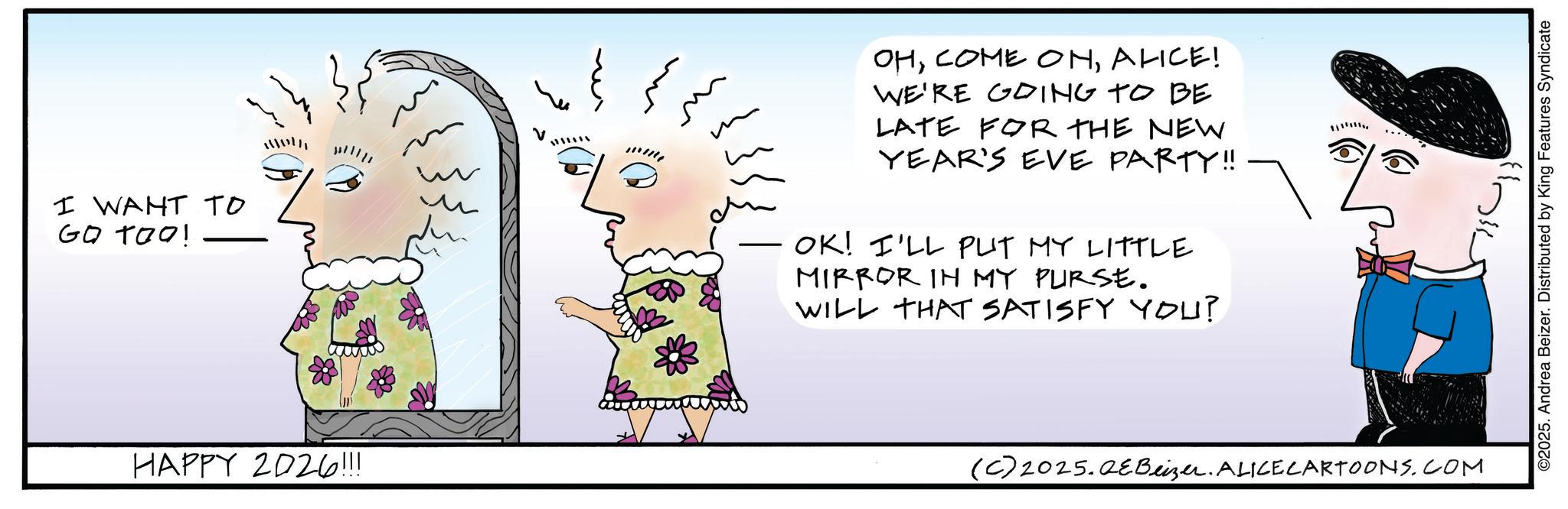 Happiness OCR: I WANT TO GO TOO! 88 HAPPY 2026!!! V OHALICE! WE'RE GOING TO BE LATE FOR THE NEW YEAR'S EVE PARTY!! – OK! I'LL PUT MY LITTLE MIRROR IN MY PURSE. WILL THAT SATISFY YOU? (C) 2025.QeBeizer. ALICE CARTOONS.COM ©2025. Andrea Beizer. Distributed by King Features Syndicate I WANT TO GO TOO ! 88 HAPPY 2026 !!! V OHCOME ONALICE ! WE'RE GOING TO BE LATE FOR THE NEW YEAR'S EVE PARTY !! – OK ! I'LL PUT MY LITTLE MIRROR IN MY PURSE . WILL THAT SATISFY YOU ? ( C ) 2025.QeBeizer . ALICE CARTOONS.COM © 2025 . Andrea Beizer . Distributed by King Features Syndicate