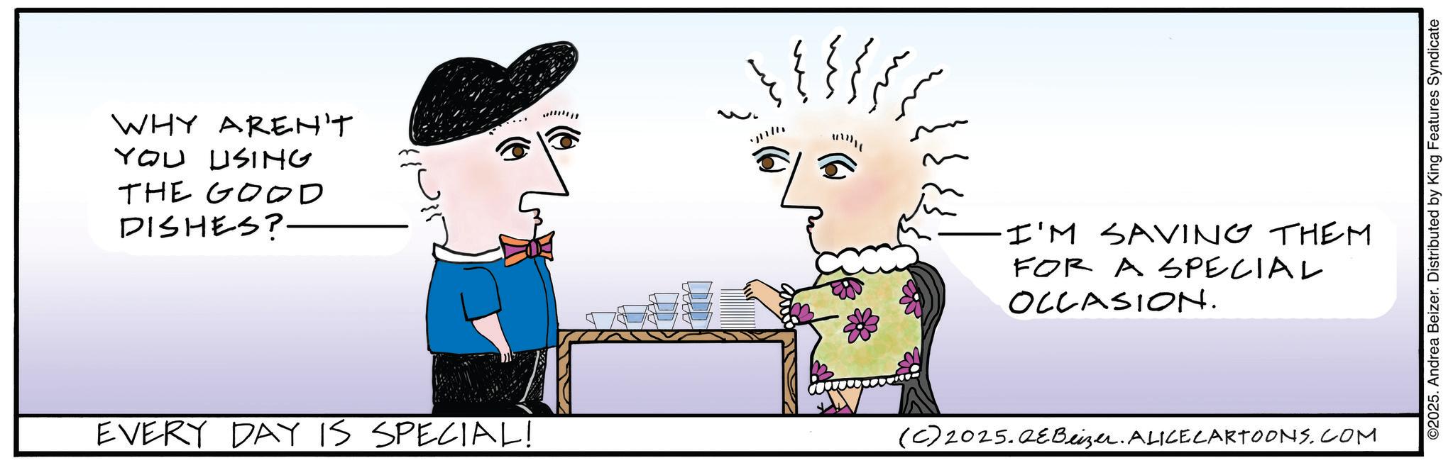Fictional character OCR: WHY AREN'T YOU USING THE GOOD DISHES? EVERY DAY IS SPECIAL! I'M SAVING THEM FOR A SPECIAL OCCASION. (C) 2025.QeBeizer. ALICE CARTOONS.COM ©2025. Andrea Beizer. Distributed by King Features Syndicate WHY AREN'T YOU USING THE GOOD DISHES ? EVERY DAY IS SPECIAL ! I'M SAVING THEM FOR A SPECIAL OCCASION . ( C ) 2025.QeBeizer . ALICE CARTOONS.COM © 2025 . Andrea Beizer . Distributed by King Features Syndicate