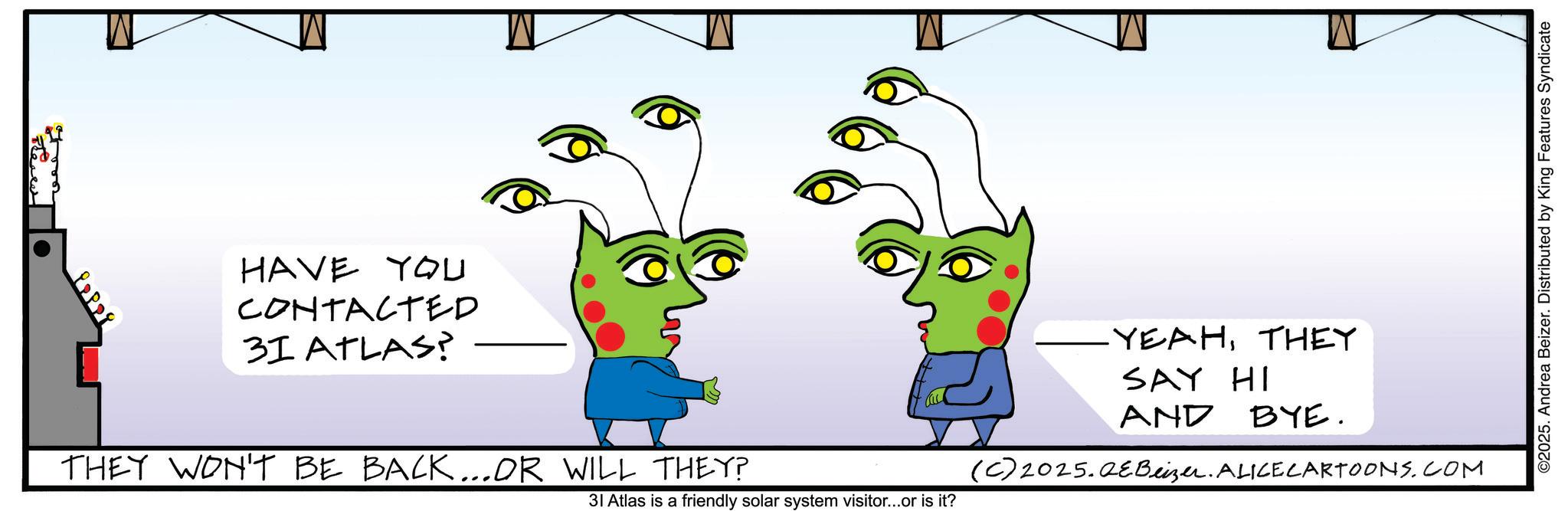 Writing OCR: HAVE YOU CONTACTED 31 ATLAS? THEY WON'T BE BACK...OR WILL THEY? (C) 2025.QEBeizer. ALICECARTOONS.COM 31 Atlas is a friendly solar system visitor...or is it? YEAHTHEY SAY HI AND BYE. ©2025. Andrea Beizer. Distributed by King Features Syndicate HAVE YOU CONTACTED 31 ATLAS ? THEY WON'T BE BACK ... OR WILL THEY ? ( C ) 2025.QEBeizer . ALICECARTOONS.COM 31 Atlas is a friendly solar system visitor ... or is it ? YEAHTHEY SAY HI AND BYE . © 2025 . Andrea Beizer . Distributed by King Features Syndicate
