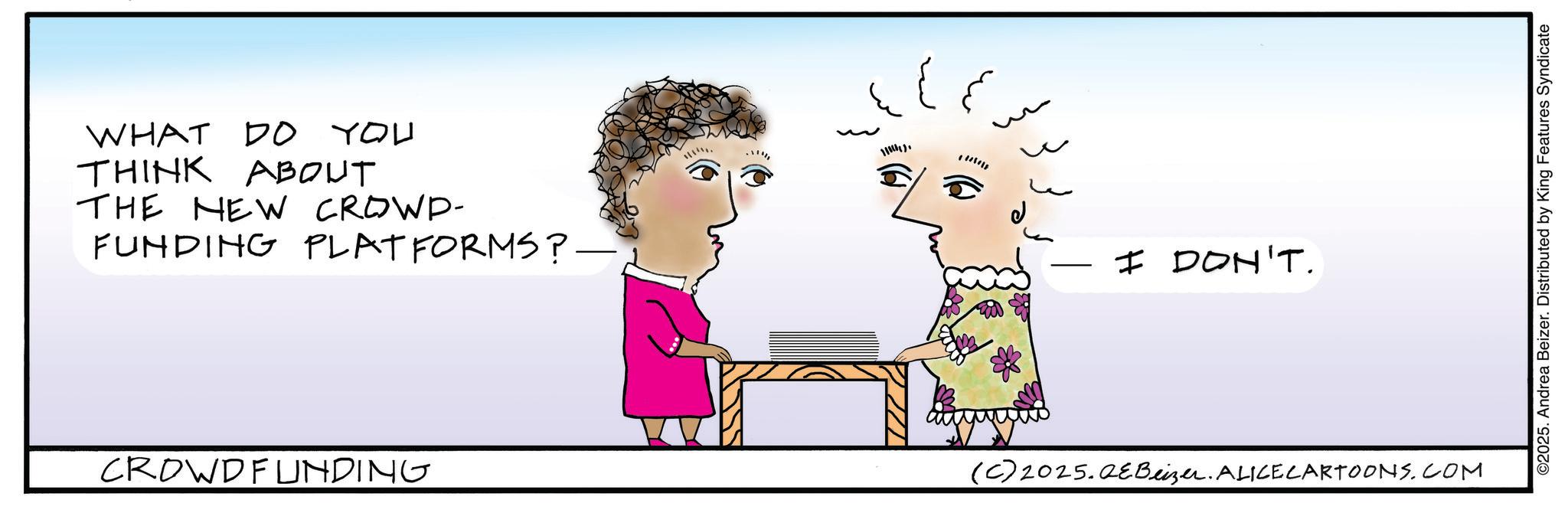 Happiness OCR: WHAT DO YOU THINK ABOUT THE NEW CROWD- FUNDING PLATFORMS? - CROWDFUNDING 110) I DON'T. (C) 2025.QEBeizer. ALICE CARTOONS.COM ©2025. Andrea Beizer. Distributed by King Features Syndicate WHAT DO YOU THINK ABOUT THE NEW CROWD- FUNDING PLATFORMS ? - CROWDFUNDING 110 ) I DON'T . ( C ) 2025.QEBeizer . ALICE CARTOONS.COM © 2025 . Andrea Beizer . Distributed by King Features Syndicate