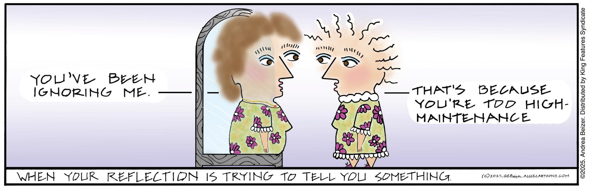 Graphics OCR: YOU'VE BEEN IGNORING ME. 14335 ??? THAT'S BECAUSE YOU'RE TOO HIGH- MAINTENANCE WHEN YOUR REFLECTION IS TRYING TO TELL YOU SOMETHING. (C) 2025.Beizer. ALICE CARTOONS.COM ©2025. Andrea Beizer. Distributed by King Features Syndicate YOU'VE BEEN IGNORING ME . 14335 ??? THAT'S BECAUSE YOU'RE TOO HIGH- MAINTENANCE WHEN YOUR REFLECTION IS TRYING TO TELL YOU SOMETHING . ( C ) 2025.Beizer . ALICE CARTOONS.COM © 2025 . Andrea Beizer . Distributed by King Features Syndicate