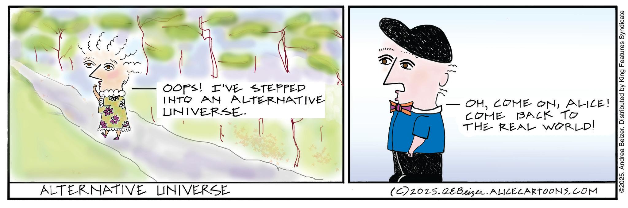 Fiction OCR: ALTERNATIVE UNIVERSE OOPS! I'VE STEPPED INTO AN ALTERNATIVE UNIVERSE. - OHALICE! COME BACK TO THE REAL WORLD! (C)2025.QEBeizer. ALICECARTOONS.COM ©2025. Andrea Beizer. Distributed by King Features Syndicate ALTERNATIVE UNIVERSE OOPS ! I'VE STEPPED INTO AN ALTERNATIVE UNIVERSE . - OHCOME ONALICE ! COME BACK TO THE REAL WORLD ! ( C ) 2025.QEBeizer . ALICECARTOONS.COM © 2025 . Andrea Beizer . Distributed by King Features Syndicate