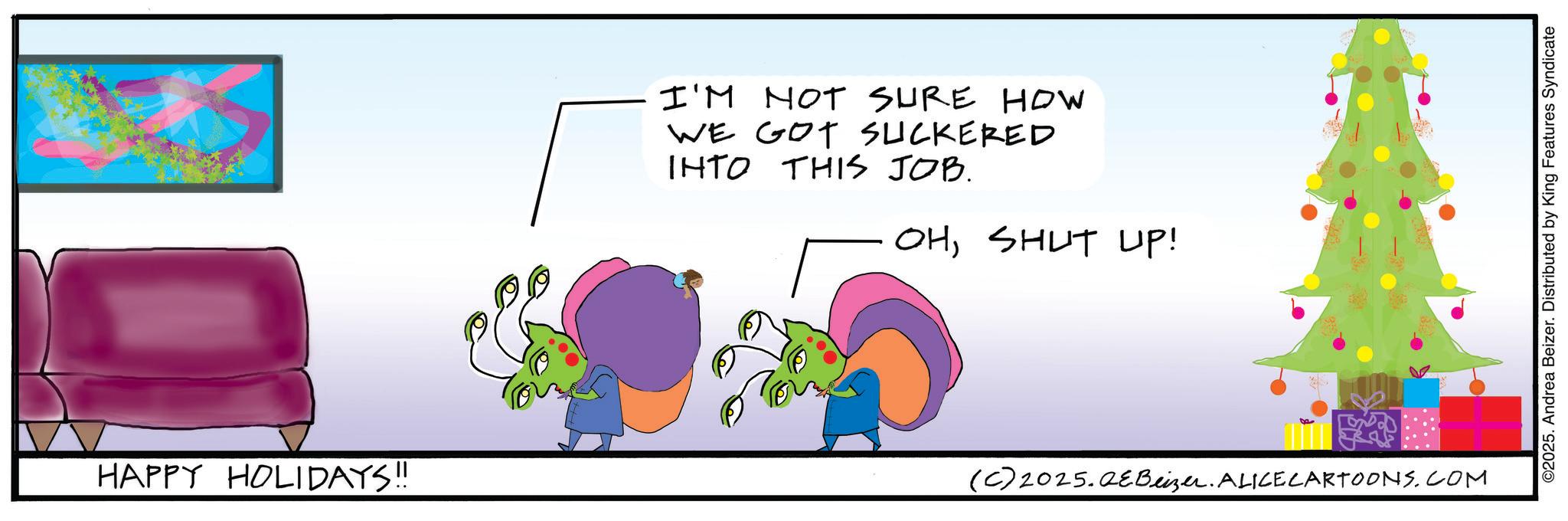 Animated cartoon OCR: HAPPY HOLIDAYS!! I'M NOT SURE HOW WE GOT SUCKERED INTO THIS JOB. OHSHUT UP! (C) 2025.QeBeizer. ALICE CARTOONS.COM ©2025. Andrea Beizer. Distributed by King Features Syndicate HAPPY HOLIDAYS !! I'M NOT SURE HOW WE GOT SUCKERED INTO THIS JOB . OHSHUT UP ! ( C ) 2025.QeBeizer . ALICE CARTOONS.COM © 2025 . Andrea Beizer . Distributed by King Features Syndicate
