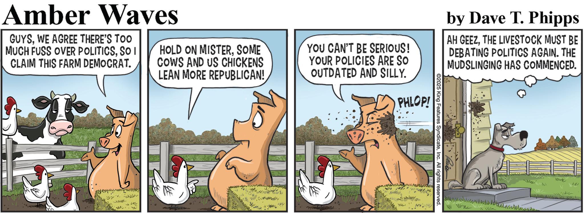Animated cartoon OCR: Amber Waves GUYSWE AGREE THERE'S TOO MUCH FUSS OVER POLITICSSO I CLAIM THIS FARM DEMOCRAT. NU HOLD ON MISTERSOME COWS AND US CHICKENS LEAN MORE REPUBLICAN! YOU CAN'T BE SERIOUS! YOUR POLICIES ARE SO OUTDATED AND SILLY. 7 PHLOP! ©2025 King Features SyndicateInc. All rights reserved. by Dave T. Phipps AH GEEZTHE LIVESTOCK MUST BE DEBATING POLITICS AGAIN. THE MUDSLINGING HAS COMMENCED. alwy AP Amber Waves GUYSWE AGREE THERE'S TOO MUCH FUSS OVER POLITICSSO I CLAIM THIS FARM DEMOCRAT . NU HOLD ON MISTERSOME COWS AND US CHICKENS LEAN MORE REPUBLICAN ! YOU CAN'T BE SERIOUS ! YOUR POLICIES ARE SO OUTDATED AND SILLY . 7 PHLOP ! © 2025 King Features SyndicateInc. All rights reserved . by Dave T. Phipps AH GEEZTHE LIVESTOCK MUST BE DEBATING POLITICS AGAIN . THE MUDSLINGING HAS COMMENCED . alwy AP