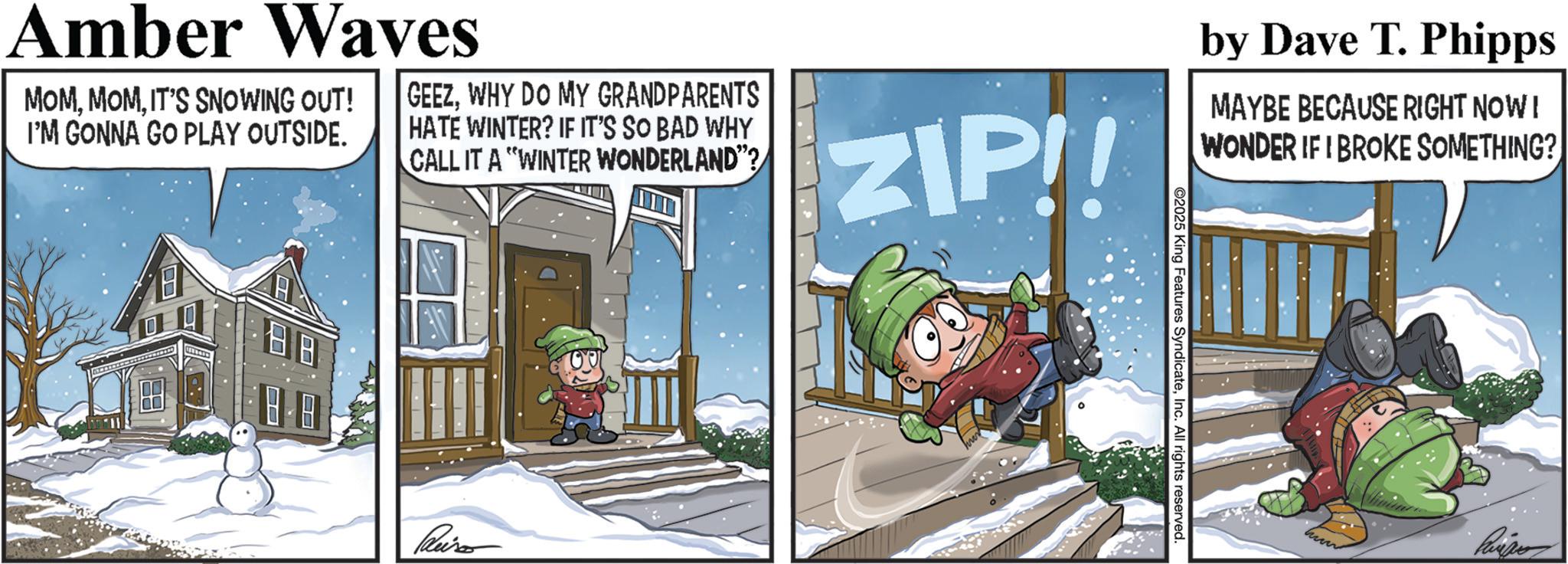 Precipitation OCR: Amber Waves MOMIT'S SNOWING OUT! I'M GONNA GO PLAY OUTSIDE. GEEZWHY DO MY GRANDPARENTS HATE WINTER? IF IT'S SO BAD WHY CALL IT A "WINTER WONDERLAND"? ZIP by Dave T. Phipps MAYBE BECAUSE RIGHT NOW! WONDER IF I BROKE SOMETHING? ©2025 King Features SyndicateInc. All rights reserved. Amber Waves MOMIT'S SNOWING OUT ! I'M GONNA GO PLAY OUTSIDE . GEEZWHY DO MY GRANDPARENTS HATE WINTER ? IF IT'S SO BAD WHY CALL IT A " WINTER WONDERLAND " ? ZIP by Dave T. Phipps MAYBE BECAUSE RIGHT NOW ! WONDER IF I BROKE SOMETHING ? © 2025 King Features SyndicateInc. All rights reserved .