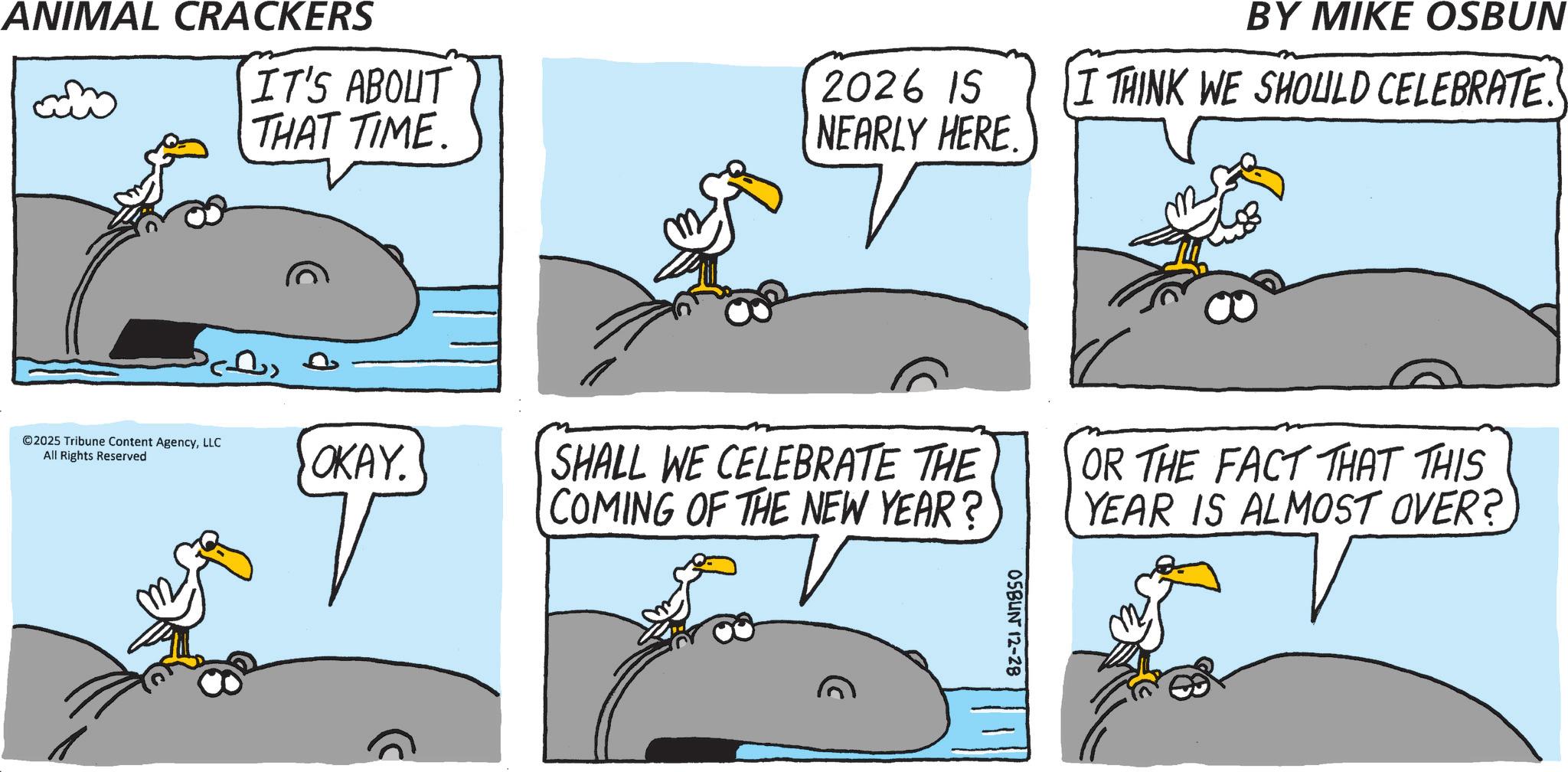 Beak OCR: BY MIKE OSBUN IT'S ABOUT THAT TIME. 2026 15 NEARLY HERE. I THINK WE SHOULD CELEBRATE ANIMAL CRACKERS ©2025 Tribune Content AgencyLLC All Rights Reserved OKAY. SHALL WE CELEBRATE THE COMING OF THE NEW YEAR? OR THE FACT THAT THIS YEAR IS ALMOST OVER? 05BUN 12-28 BY MIKE OSBUN IT'S ABOUT THAT TIME . 2026 15 NEARLY HERE . I THINK WE SHOULD CELEBRATE ANIMAL CRACKERS © 2025 Tribune Content AgencyLLC All Rights Reserved OKAY . SHALL WE CELEBRATE THE COMING OF THE NEW YEAR ? OR THE FACT THAT THIS YEAR IS ALMOST OVER ? 05BUN 12-28