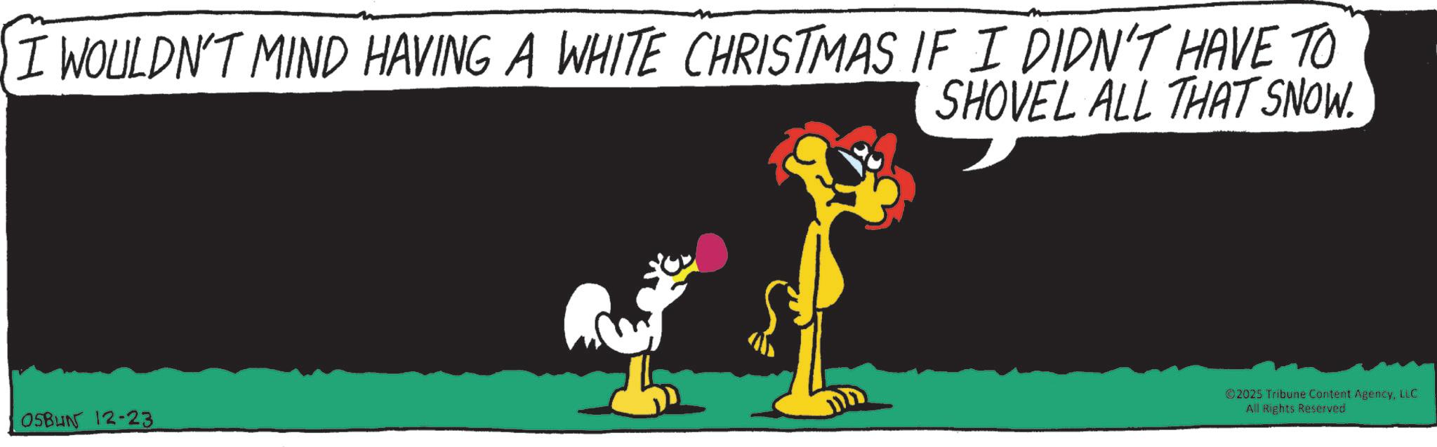 Fiction OCR: I WOULDN'T MIND HAVING A WHITE CHRISTMAS IF I DIDN'T HAVE TO OSBUN 12-23 SHOVEL ALL THAT SNOW. ©2025 Tribune Content AgencyLLC All Rights Reserved I WOULDN'T MIND HAVING A WHITE CHRISTMAS IF I DIDN'T HAVE TO OSBUN 12-23 SHOVEL ALL THAT SNOW . © 2025 Tribune Content AgencyLLC All Rights Reserved