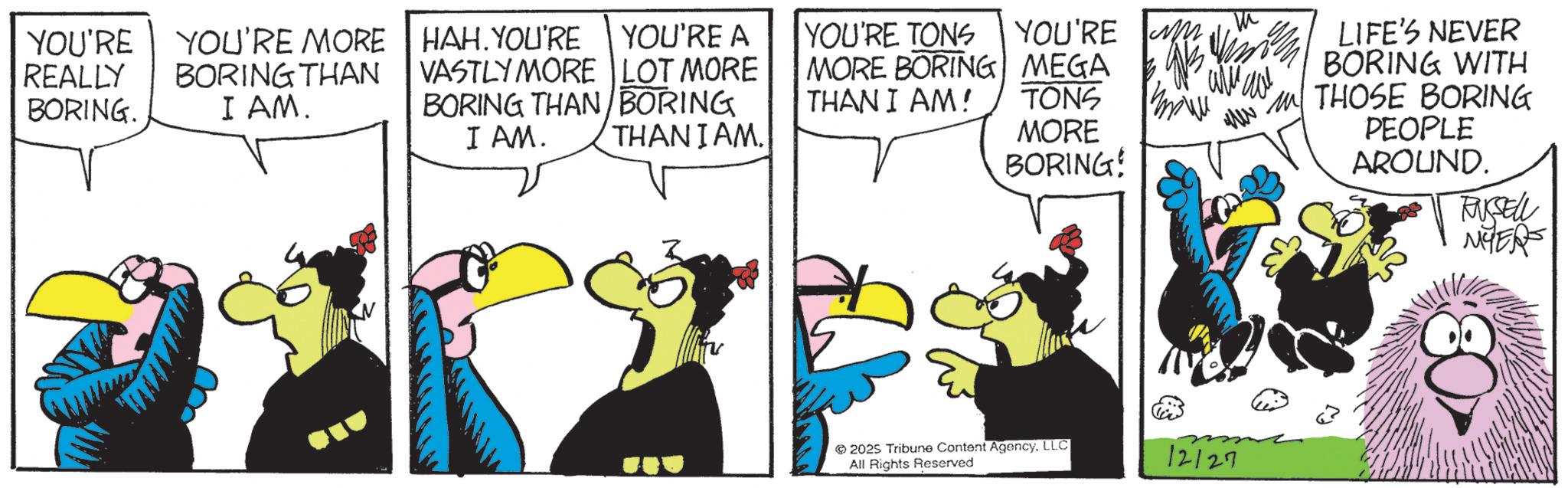 Comic book OCR: YOU'RE YOU'RE MORE BORING THAN REALLY BORING. I AM. HAH. YOU'RE YOU'RE A VASTLY MORE LOT MORE BORING THAN BORING I AM. THAN I AM. YOU'RE TONS YOU'RE MORE BORING MEGA TONS THANI AM! MORE www BORING! 2025 Tribune Content AgencyLLC All Rights Reserved 12/27 LIFE'S NEVER BORING WITH THOSE BORING PEOPLE AROUND. RUSSELL MYERS YOU'RE YOU'RE MORE BORING THAN REALLY BORING . I AM . HAH . YOU'RE YOU'RE A VASTLY MORE LOT MORE BORING THAN BORING I AM . THAN I AM . YOU'RE TONS YOU'RE MORE BORING MEGA TONS THANI AM ! MORE www BORING ! 2025 Tribune Content AgencyLLC All Rights Reserved 12/27 LIFE'S NEVER BORING WITH THOSE BORING PEOPLE AROUND . RUSSELL MYERS