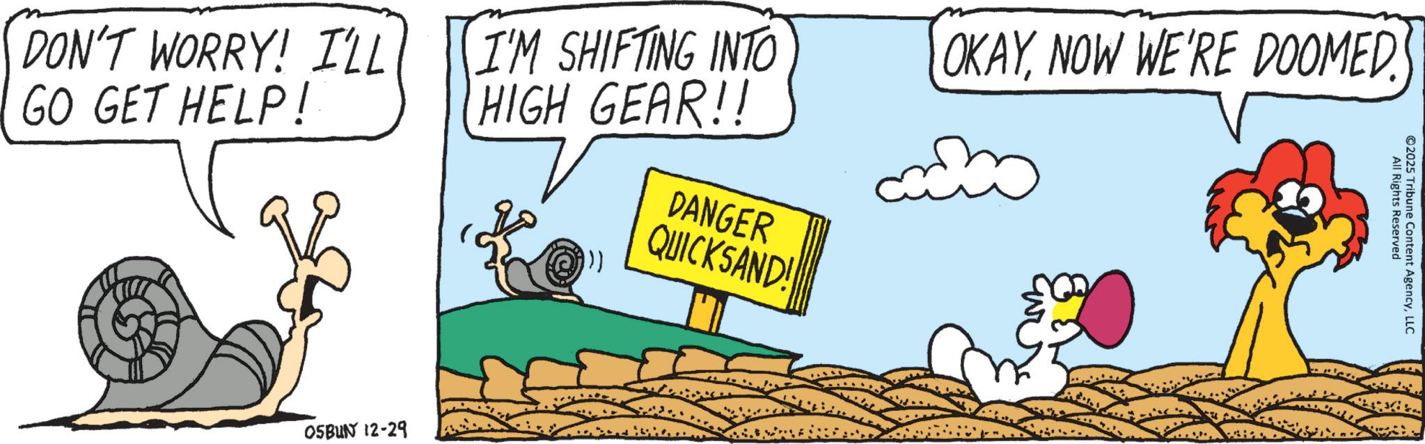 Graphic design OCR: DON'T WORRY! I'LL GO GET HELP! All Rights Reserved ©2025 Tribune Content AgencyLLC I'M SHIFTING INTO HIGH GEAR!! DANGER QUICKSAND! OKAYNOW WE'RE DOOMED. OSBUN 12-29 DON'T WORRY ! I'LL GO GET HELP ! All Rights Reserved © 2025 Tribune Content AgencyLLC I'M SHIFTING INTO HIGH GEAR !! DANGER QUICKSAND ! OKAYNOW WE'RE DOOMED . OSBUN 12-29