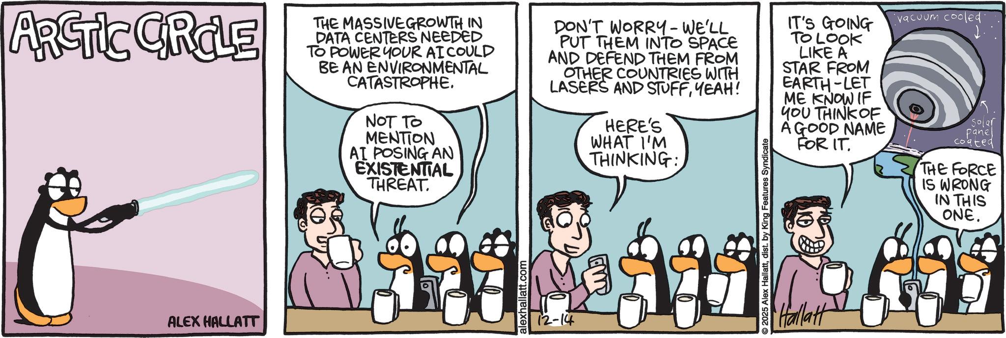 Animated cartoon OCR: ARCTIC CROLE ALEX HALLATT THE MASSIVE GROWTH IN DATA CENTERS NEEDED TO POWER YOUR AI COULD BE AN ENVIRONMENTAL CATASTROPHENOT TO MENTION AI POSING AN EXISTENTIAL THREAT. alexhallatt.com DON'T WORRY-WE'LL PUT THEM INTO SPACE AND DEFEND THEM FROM OTHER COUNTRIES WITH LASERS AND STUFFYEAH! 12-14 HERE'S WHAT I'M THINKING: 2025 Alex Hallattdist. by King Features Syndicate IT'S GOING TO LOOK vacuum cooled. LIKE A STAR FROM EARTH-LET ME KNOW IF YOU THINK OF A GOOD NAME FOR IT. Hallatt Solar panel coated THE FORCE IS WRONG IN THIS ONE. ARCTIC CROLE ALEX HALLATT THE MASSIVE GROWTH IN DATA CENTERS NEEDED TO POWER YOUR AI COULD BE AN ENVIRONMENTAL CATASTROPHENOT TO MENTION AI POSING AN EXISTENTIAL THREAT . alexhallatt.com DON'T WORRY - WE'LL PUT THEM INTO SPACE AND DEFEND THEM FROM OTHER COUNTRIES WITH LASERS AND STUFFYEAH ! 12-14 HERE'S WHAT I'M THINKING : 2025 Alex Hallattdist . by King Features Syndicate IT'S GOING TO LOOK vacuum cooled . LIKE A STAR FROM EARTH - LET ME KNOW IF YOU THINK OF A GOOD NAME FOR IT . Hallatt Solar panel coated THE FORCE IS WRONG IN THIS ONE .