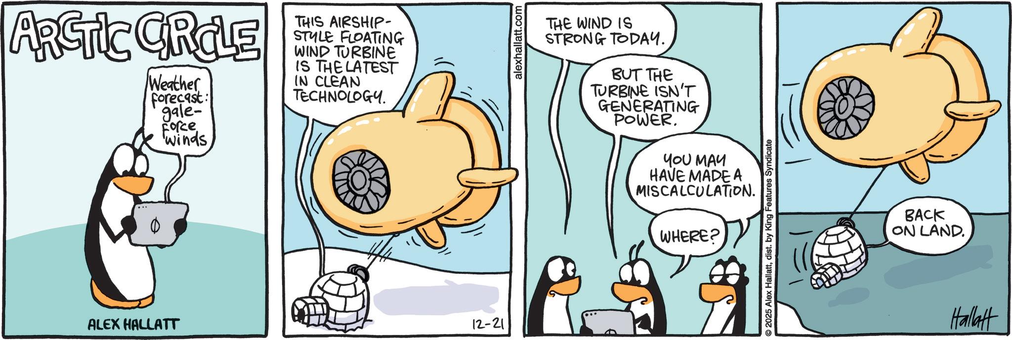 Fictional character OCR: ARCTIC CIRCLE Weather Forecast: gale- Force Winds THIS AIRSHIP- STYLE FLOATING WIND TURBINE IS THE LATEST IN CLEAN TECHNOLOGY. ALEX HALLATT 12-21 alexhallatt.com THE WIND IS STRONG TODAY. BUT THE TURBINE ISN'T GENERATING POWER. YOU MAY HAVE MADE A MISCALCULATION. WHERE? © 2025 Alex Hallattdist. by King Features Syndicate BACK ON LAND. Hallatt ARCTIC CIRCLE Weather Forecast : gale- Force Winds THIS AIRSHIP- STYLE FLOATING WIND TURBINE IS THE LATEST IN CLEAN TECHNOLOGY . ALEX HALLATT 12-21 alexhallatt.com THE WIND IS STRONG TODAY . BUT THE TURBINE ISN'T GENERATING POWER . YOU MAY HAVE MADE A MISCALCULATION . WHERE ? © 2025 Alex Hallattdist . by King Features Syndicate BACK ON LAND . Hallatt