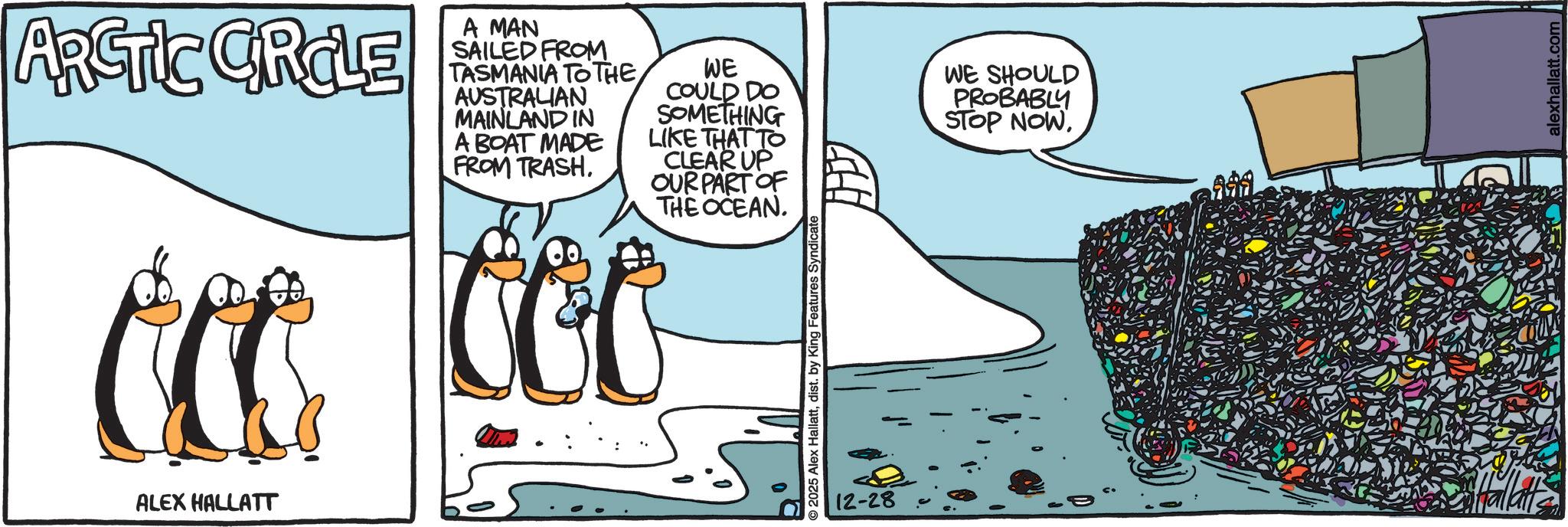 Animated cartoon OCR: ARCTIC CRCLE A MAN SAILED FROM TASMANIA TO THE AUSTRALIAN MAINLAND IN A BOAT MADE FROM TRASH. WE COULD DO SOMETHING LIKE THAT TO CLEAR UP OUR PART OF THE OCEAN. ccc coo ALEX HALLATT 2025 Alex Hallattdist. by King Features Syndicate WE SHOULD PROBABLY STOP NOW12-28 = alexhallatt.com ARCTIC CRCLE A MAN SAILED FROM TASMANIA TO THE AUSTRALIAN MAINLAND IN A BOAT MADE FROM TRASH . WE COULD DO SOMETHING LIKE THAT TO CLEAR UP OUR PART OF THE OCEAN . ccc coo ALEX HALLATT 2025 Alex Hallattdist . by King Features Syndicate WE SHOULD PROBABLY STOP NOW12-28 = alexhallatt.com