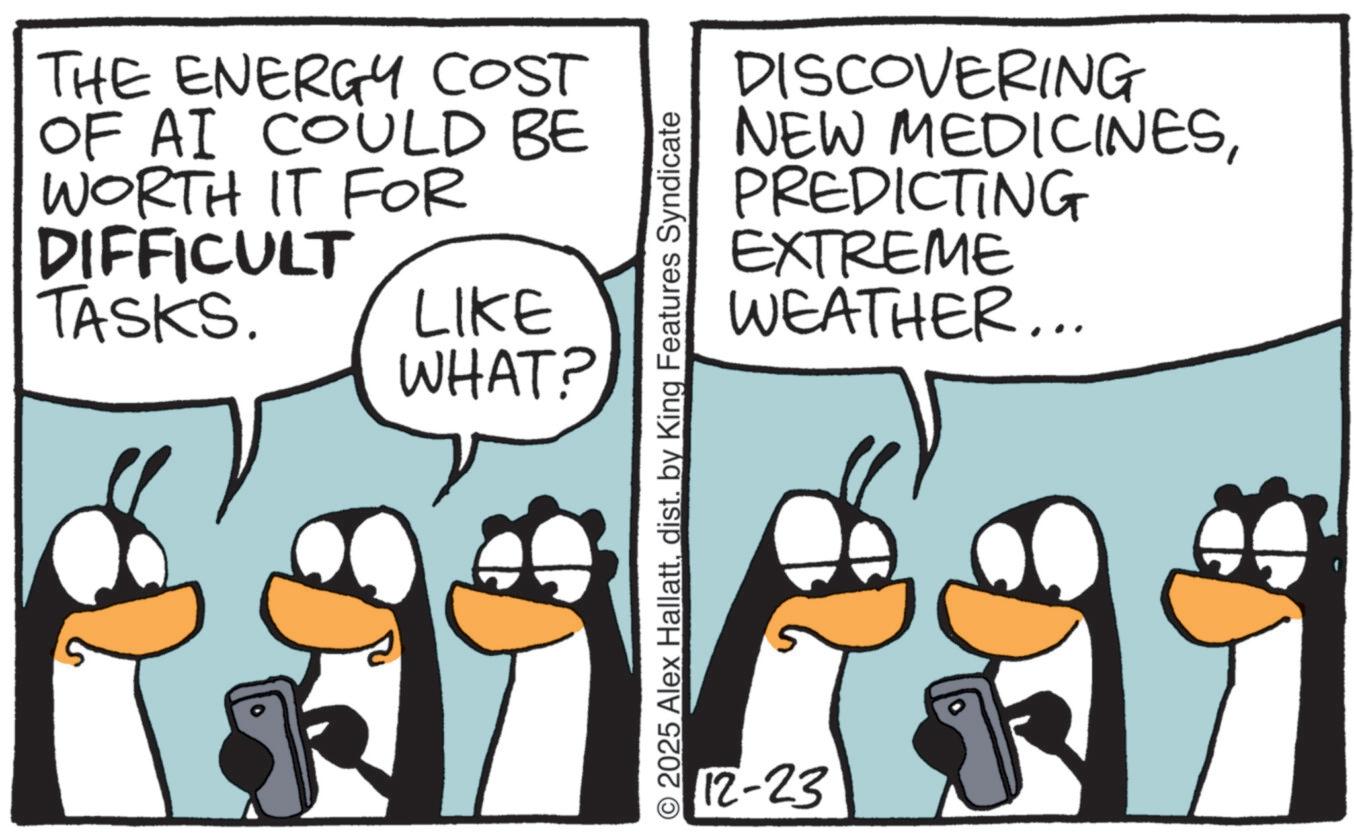Fiction OCR: THE ENERGY COST OF AI COULD BE WORTH IT FOR DIFFICULT TASKS. LIKE WHAT? DISCOVERING NEW MEDICINESPREDICTING EXTREME WEATHER... © 2025 Alex Hallattdist. by King Features Syndicate 12-23 THE ENERGY COST OF AI COULD BE WORTH IT FOR DIFFICULT TASKS . LIKE WHAT ? DISCOVERING NEW MEDICINESPREDICTING EXTREME WEATHER ... © 2025 Alex Hallattdist . by King Features Syndicate 12-23