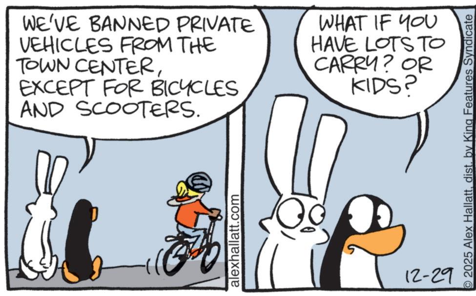 Fictional character OCR: WE'VE BANNED PRIVATE VEHICLES FROM THE TOWN CENTEREXCEPT FOR BICYCLES AND SCOOTERS. WHAT IF YOU HAVE LOTS TO CARRY? OR KIDS? alexhallatt.com © 2025 Alex Hallattdist. by King Features Syndicate 12-29 WE'VE BANNED PRIVATE VEHICLES FROM THE TOWN CENTEREXCEPT FOR BICYCLES AND SCOOTERS . WHAT IF YOU HAVE LOTS TO CARRY ? OR KIDS ? alexhallatt.com © 2025 Alex Hallattdist . by King Features Syndicate 12-29