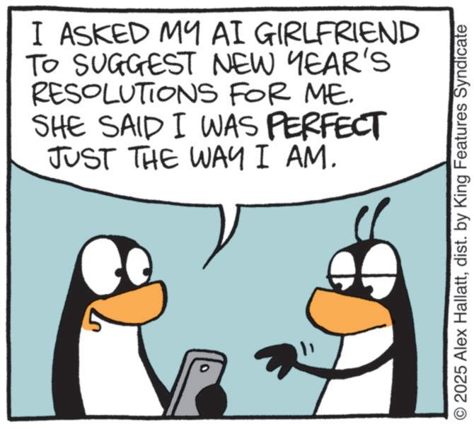 Fiction OCR: I ASKED MY AI GIRLFRIEND TO SUGGEST NEW YEAR'S RESOLUTIONS FOR ME. SHE SAID I WAS PERFECT JUST THE WAY I AM. © 2025 Alex Hallattdist. by King Features Syndicate I ASKED MY AI GIRLFRIEND TO SUGGEST NEW YEAR'S RESOLUTIONS FOR ME . SHE SAID I WAS PERFECT JUST THE WAY I AM . © 2025 Alex Hallattdist . by King Features Syndicate