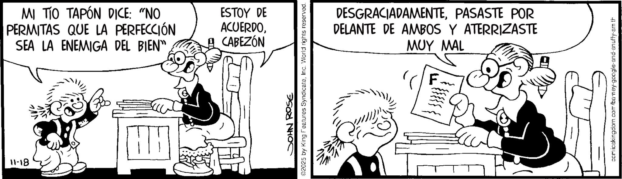 Animation OCR: MI TÍO TAPÓN DICE: "NO PERMITAS QUE LA PERFECCIÓN SEA LA ENEMIGA DEL BIEN" HH 11-18 ESTOY DE ACUERDOCABEZÓN 02025 by King Features SyndicateInc. World rights reserved. JOHN ROSE DESGRACIADAMENTEPASASTE POR DELANTE DE AMBOS Y ATERRIZASTE MUY MAL F comicskingdom.com/barney-google-and-snuffy-sm th MI TÍO TAPÓN DICE : " NO PERMITAS QUE LA PERFECCIÓN SEA LA ENEMIGA DEL BIEN " HH 11-18 ESTOY DE ACUERDOCABEZÓN 02025 by King Features SyndicateInc. World rights reserved . JOHN ROSE DESGRACIADAMENTEPASASTE POR DELANTE DE AMBOS Y ATERRIZASTE MUY MAL F comicskingdom.com/barney-google-and-snuffy-sm th