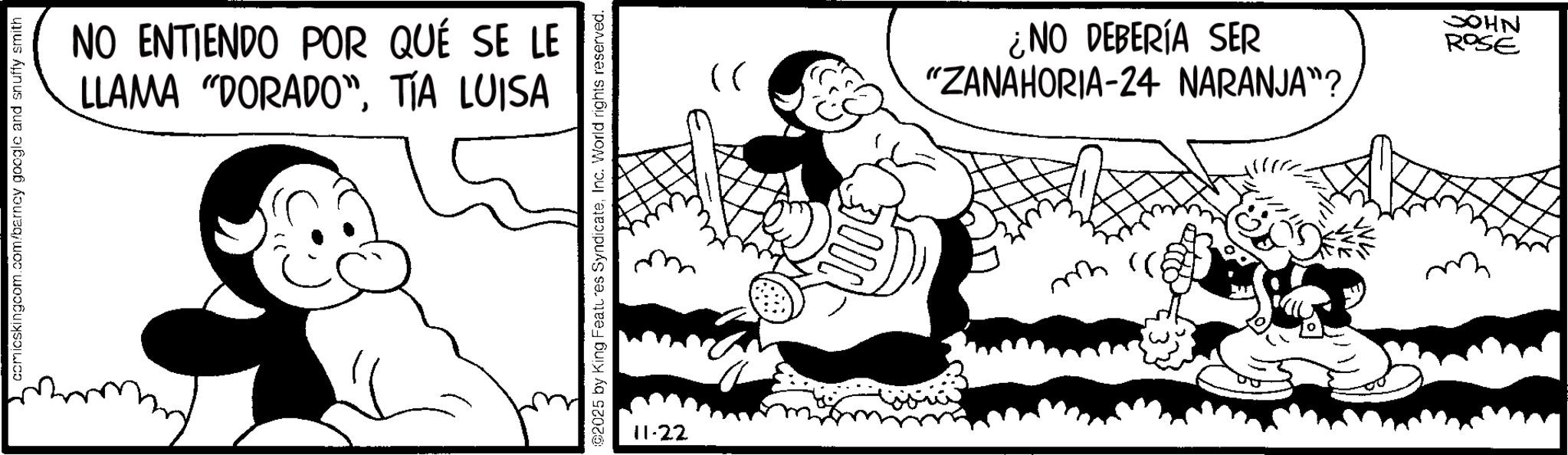Comic book OCR: comicskingcom.com/barncy google and snuffy smith NO ENTIENDO POR QUÉ SE LE LLAMA "DORADO"TÍA LUISA 2025 by King Features SyndicateInc. World rights reserved. 11-22 }) ¿NO DEBERÍA SER "ZANAHORIA-24 NARANJA"? ?? JOHN ROSE comicskingcom.com/barncy google and snuffy smith NO ENTIENDO POR QUÉ SE LE LLAMA " DORADO "TÍA LUISA 2025 by King Features SyndicateInc. World rights reserved . 11-22 } ) ¿ NO DEBERÍA SER " ZANAHORIA - 24 NARANJA " ? ?? JOHN ROSE