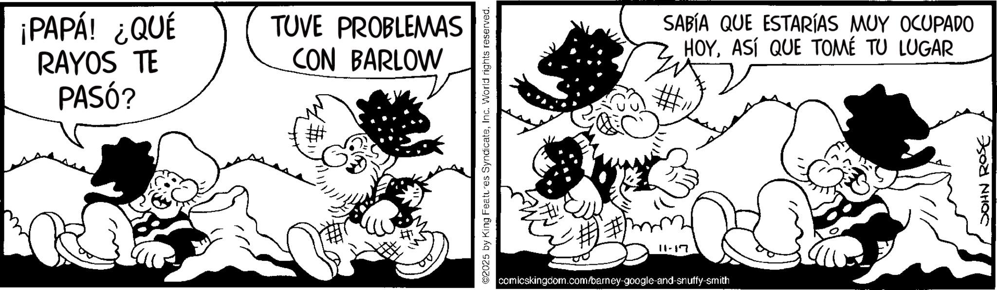 Animated cartoon OCR: ¡PAPÁ! ¿QUÉ RAYOS TE PASÓ? TUVE PROBLEMAS CON BARLOW ©2025 by King Features SyndicateInc. World rights reserved. 11-17 comicskingdom.com/barney-google-and-snuffy-smith SABÍA QUE ESTARÍAS MUY OCUPADO HOYASÍ QUE TOMÉ TU LUGAR JOHN ROSE ¡ PAPÁ ! ¿ QUÉ RAYOS TE PASÓ ? TUVE PROBLEMAS CON BARLOW © 2025 by King Features SyndicateInc. World rights reserved . 11-17 comicskingdom.com/barney-google-and-snuffy-smith SABÍA QUE ESTARÍAS MUY OCUPADO HOYASÍ QUE TOMÉ TU LUGAR JOHN ROSE