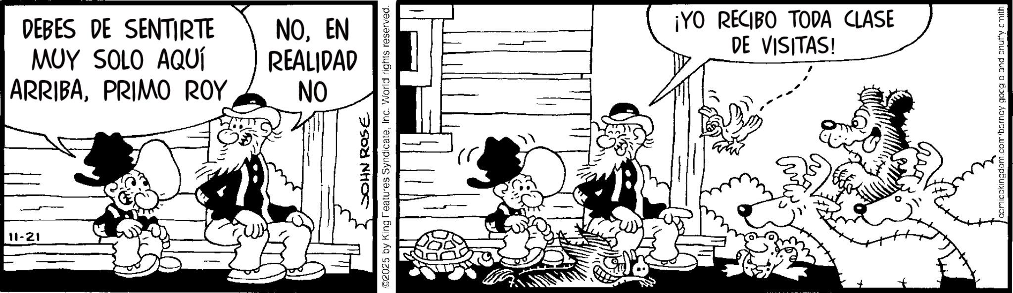 Animated cartoon OCR: 11-21 DEBES DE SENTIRTE MUY SOLO AQUÍ NOEN REALIDAD ARRIBAPRIMO ROY NO JOHN ROSE @2025 by King Features SyndicateInc. World rights reserved. ¡YO RECIBO TODA CLASE DE VISITAS! comicckingdom.com/barncy goog cand snuffy smith 11-21 DEBES DE SENTIRTE MUY SOLO AQUÍ NOEN REALIDAD ARRIBAPRIMO ROY NO JOHN ROSE @ 2025 by King Features SyndicateInc. World rights reserved . ¡ YO RECIBO TODA CLASE DE VISITAS ! comicckingdom.com/barncy goog cand snuffy smith