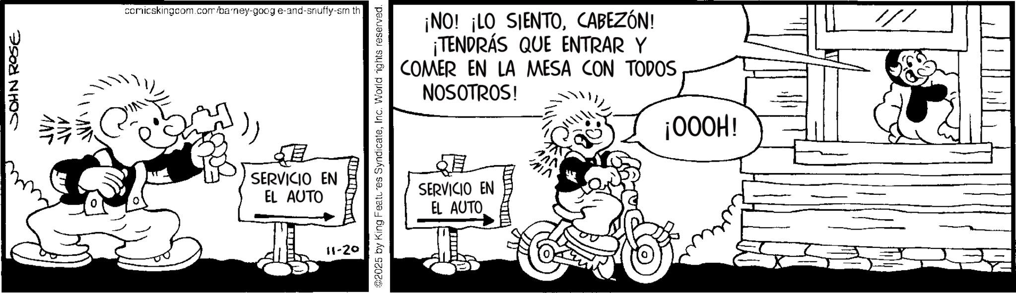Comics OCR: JOHN ROSE comicskingcom.com/barney-goog e-and-snuffy-sm th ¡NO! ¡LO SIENTOCABEZÓN! ¡TENDRÁS QUE ENTRAR Y COMER EN LA MESA CON TODOS NOSOTROS! @2025 by King Features SyndicateInc. World rights reserved. SERVICIO EN EL AUTO 11-29 ? SERVICIO EN EL AUTO ¡OOOH! " JOHN ROSE comicskingcom.com/barney-goog e - and - snuffy - sm th ¡ NO ! ¡ LO SIENTOCABEZÓN ! ¡ TENDRÁS QUE ENTRAR Y COMER EN LA MESA CON TODOS NOSOTROS ! @ 2025 by King Features SyndicateInc. World rights reserved . SERVICIO EN EL AUTO 11-29 ? SERVICIO EN EL AUTO ¡ OOOH ! "